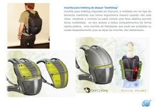 mochila para trekking de ataque “beetlebag”
mochila para trekking inspirada em bezouro, é moldada em um tipo de
borracha mantendo sua forma ergonômica mesmo quando não está
cheia dividindo a mochila na parte central uma faixa elástica permite
ótima mobilidade. se tem acesso a todos compartimentos de forma
rápida prática, uma mochila de hidratação que pode ser acoplada ou
usada separadamente, pois as alças da mochila, são destacáveis.
 