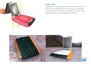 fichário “f-tec”
projetado em 2004, para entrar no mercado em 2012, o
f-tec é um fichário/tablet que se conecta ao computador
do professor para atualizar o conteúdo da aula e sua
tela destacável, se torna também um e-book.
 