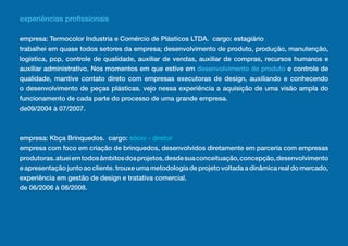 experiências profissionais

empresa: Termocolor Industria e Comércio de Plásticos LTDA. cargo: estagiário
trabalhei em quase todos setores da empresa; desenvolvimento de produto, produção, manutenção,
logística, pcp, controle de qualidade, auxiliar de vendas, auxiliar de compras, recursos humanos e
auxiliar administrativo. Nos momentos em que estive em desenvolvimento de produto e controle de
qualidade, mantive contato direto com empresas executoras de design, auxiliando e conhecendo
o desenvolvimento de peças plásticas. vejo nessa experiência a aquisição de uma visão ampla do
funcionamento de cada parte do processo de uma grande empresa.
de09/2004 à 07/2007.



empresa: Kbça Brinquedos. cargo: sócio - diretor
empresa com foco em criação de brinquedos, desenvolvidos diretamente em parceria com empresas
produtoras. atuei em todos âmbitos dos projetos, desde sua conceituação, concepção, desenvolvimento
e apresentação junto ao cliente. trouxe uma metodologia de projeto voltada a dinâmica real do mercado,
experiência em gestão de design e tratativa comercial.
de 06/2006 à 08/2008.
 