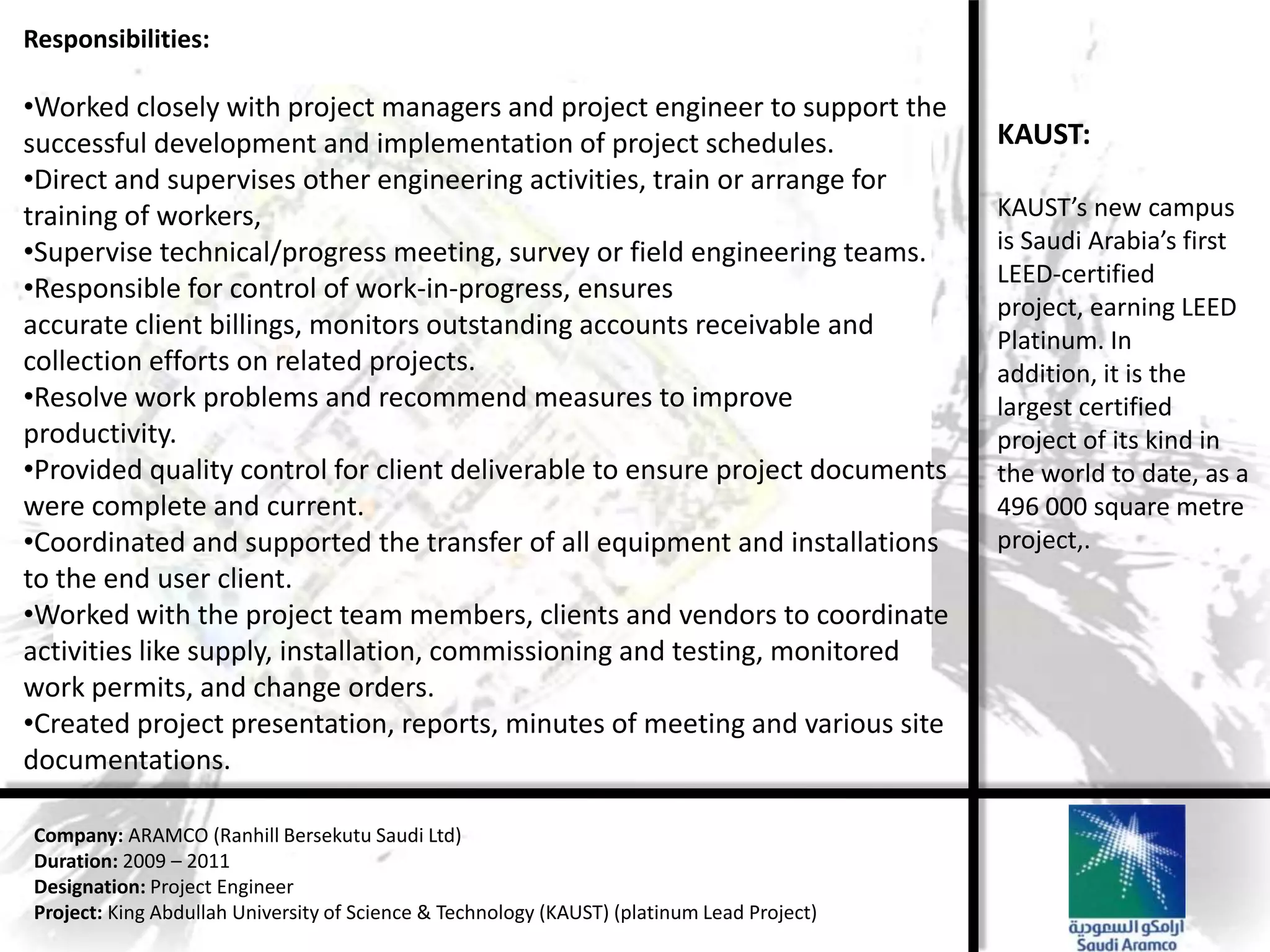 Responsibilities:

•Worked closely with project managers and project engineer to support the
successful development and implementation of project schedules.                             KAUST:
•Direct and supervises other engineering activities, train or arrange for
training of workers,                                                                        KAUST’s new campus
•Supervise technical/progress meeting, survey or field engineering teams.                   is Saudi Arabia’s first
                                                                                            LEED-certified
•Responsible for control of work-in-progress, ensures
                                                                                            project, earning LEED
accurate client billings, monitors outstanding accounts receivable and                      Platinum. In
collection efforts on related projects.                                                     addition, it is the
•Resolve work problems and recommend measures to improve                                    largest certified
productivity.                                                                               project of its kind in
•Provided quality control for client deliverable to ensure project documents                the world to date, as a
were complete and current.                                                                  496 000 square metre
•Coordinated and supported the transfer of all equipment and installations                  project,.
to the end user client.
•Worked with the project team members, clients and vendors to coordinate
activities like supply, installation, commissioning and testing, monitored
work permits, and change orders.
•Created project presentation, reports, minutes of meeting and various site
documentations.

Company: ARAMCO (Ranhill Bersekutu Saudi Ltd)
Duration: 2009 – 2011
Designation: Project Engineer
Project: King Abdullah University of Science & Technology (KAUST) (platinum Lead Project)
 
