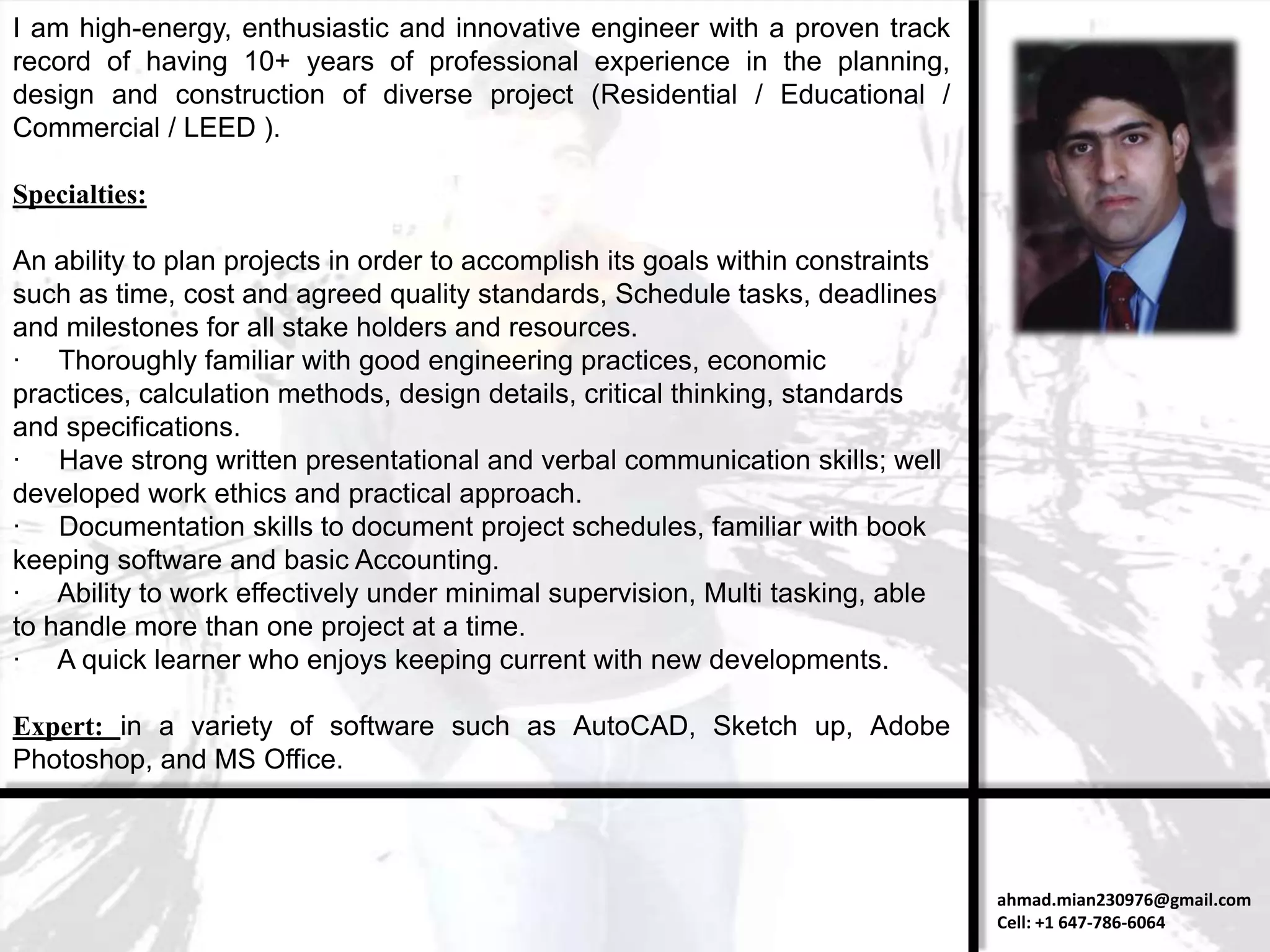 I am high-energy, enthusiastic and innovative engineer with a proven track
record of having 10+ years of professional experience in the planning,
design and construction of diverse project (Residential / Educational /
Commercial / LEED ).

Specialties:

An ability to plan projects in order to accomplish its goals within constraints
such as time, cost and agreed quality standards, Schedule tasks, deadlines
and milestones for all stake holders and resources.
· Thoroughly familiar with good engineering practices, economic
practices, calculation methods, design details, critical thinking, standards
and specifications.
· Have strong written presentational and verbal communication skills; well
developed work ethics and practical approach.
· Documentation skills to document project schedules, familiar with book
keeping software and basic Accounting.
· Ability to work effectively under minimal supervision, Multi tasking, able
to handle more than one project at a time.
· A quick learner who enjoys keeping current with new developments.

Expert: in a variety of software such as AutoCAD, Sketch up, Adobe
Photoshop, and MS Office.



                                                                                  ahmad.mian230976@gmail.com
                                                                                  Cell: +1 647-786-6064
 