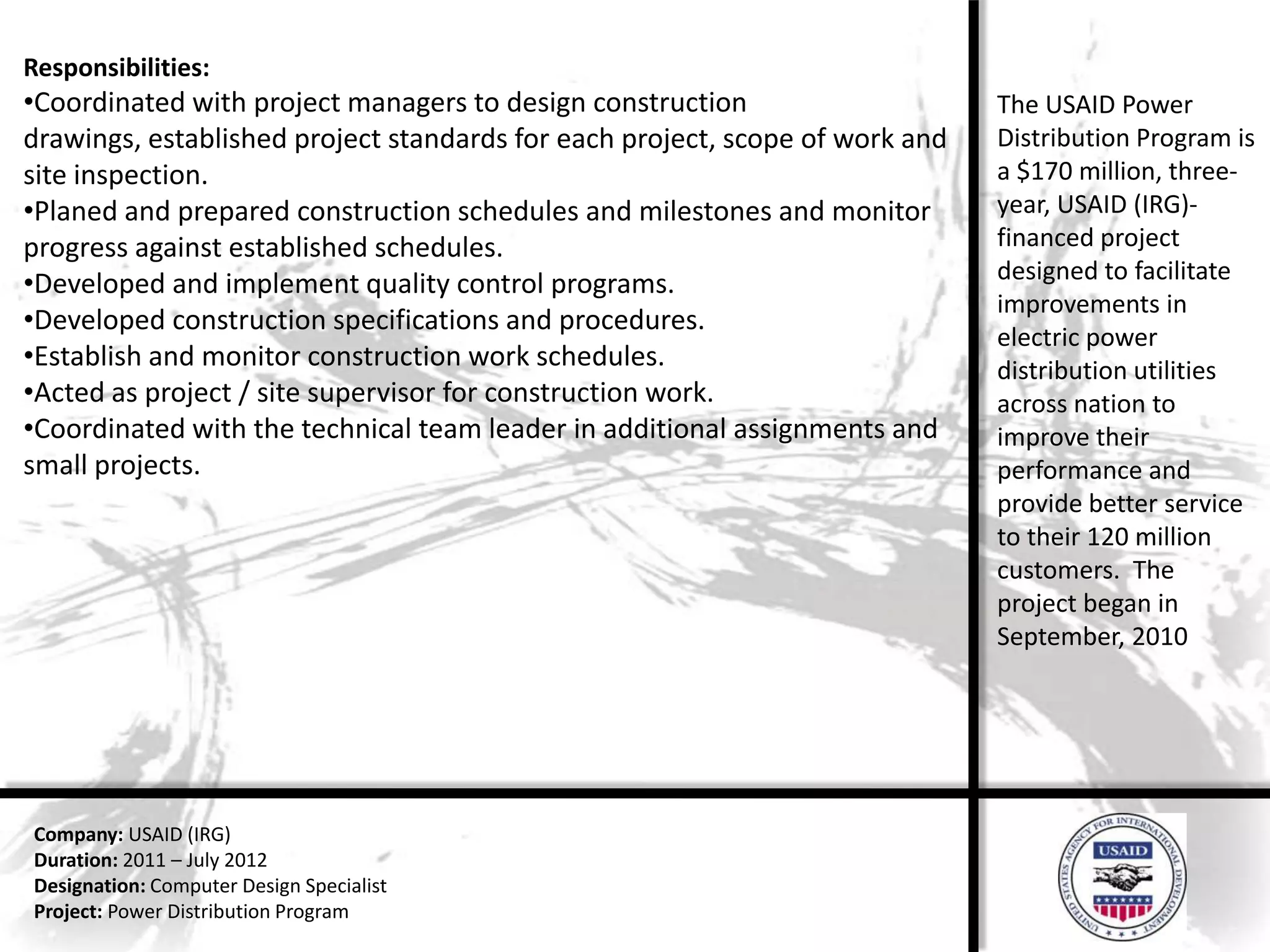 Responsibilities:
•Coordinated with project managers to design construction                     The USAID Power
drawings, established project standards for each project, scope of work and   Distribution Program is
site inspection.                                                              a $170 million, three-
•Planed and prepared construction schedules and milestones and monitor        year, USAID (IRG)-
progress against established schedules.                                       financed project
•Developed and implement quality control programs.                            designed to facilitate
                                                                              improvements in
•Developed construction specifications and procedures.
                                                                              electric power
•Establish and monitor construction work schedules.                           distribution utilities
•Acted as project / site supervisor for construction work.                    across nation to
•Coordinated with the technical team leader in additional assignments and     improve their
small projects.                                                               performance and
                                                                              provide better service
                                                                              to their 120 million
                                                                              customers. The
                                                                              project began in
                                                                              September, 2010




Company: USAID (IRG)
Duration: 2011 – July 2012
Designation: Computer Design Specialist
Project: Power Distribution Program
 