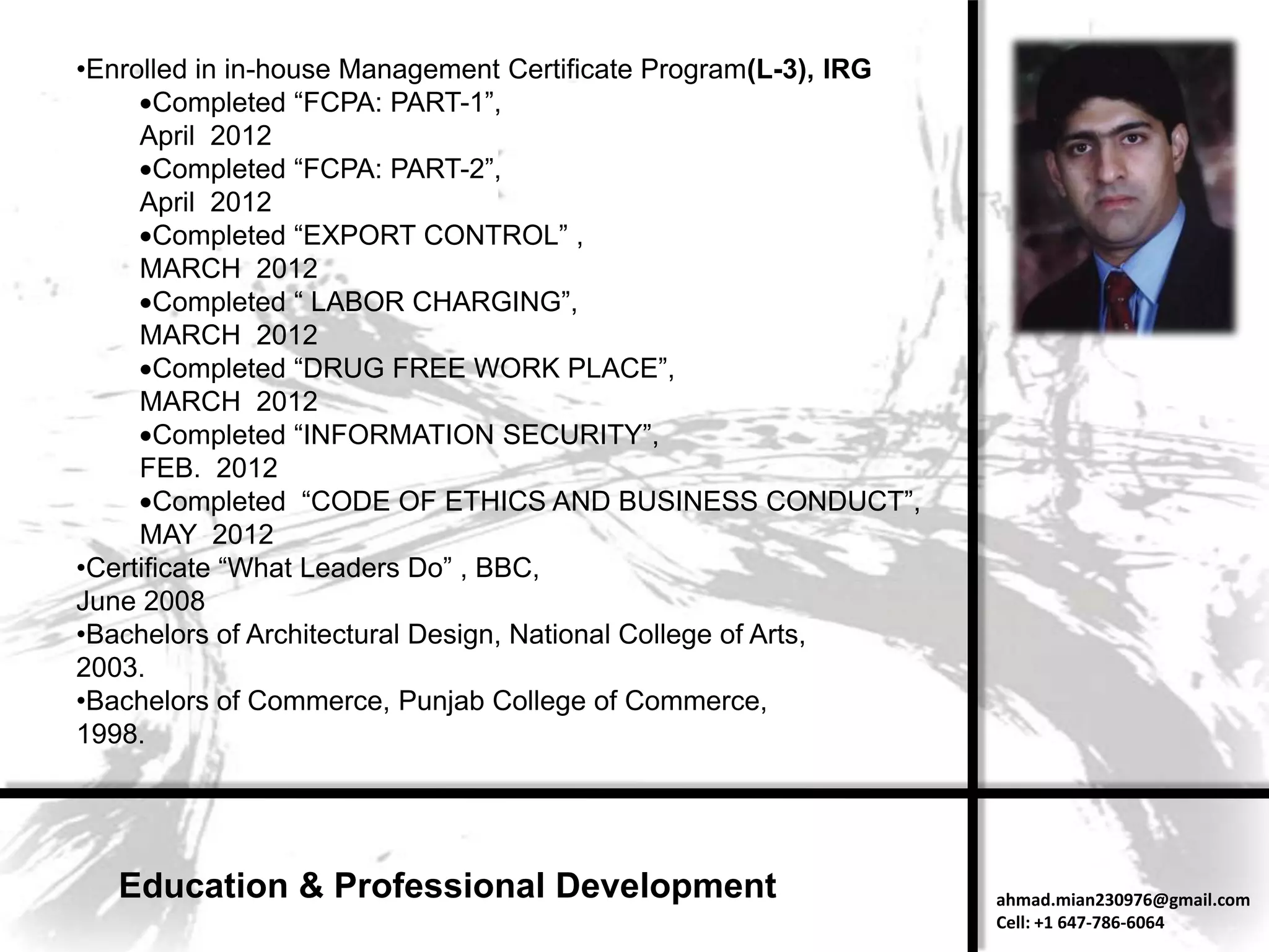 •Enrolled in in-house Management Certificate Program(L-3), IRG
       Completed “FCPA: PART-1”,
     April 2012
       Completed “FCPA: PART-2”,
     April 2012
       Completed “EXPORT CONTROL” ,
     MARCH 2012
       Completed “ LABOR CHARGING”,
     MARCH 2012
       Completed “DRUG FREE WORK PLACE”,
     MARCH 2012
       Completed “INFORMATION SECURITY”,
     FEB. 2012
       Completed “CODE OF ETHICS AND BUSINESS CONDUCT”,
     MAY 2012
•Certificate “What Leaders Do” , BBC,
June 2008
•Bachelors of Architectural Design, National College of Arts,
2003.
•Bachelors of Commerce, Punjab College of Commerce,
1998.




   Education & Professional Development                          ahmad.mian230976@gmail.com
                                                                 Cell: +1 647-786-6064
 