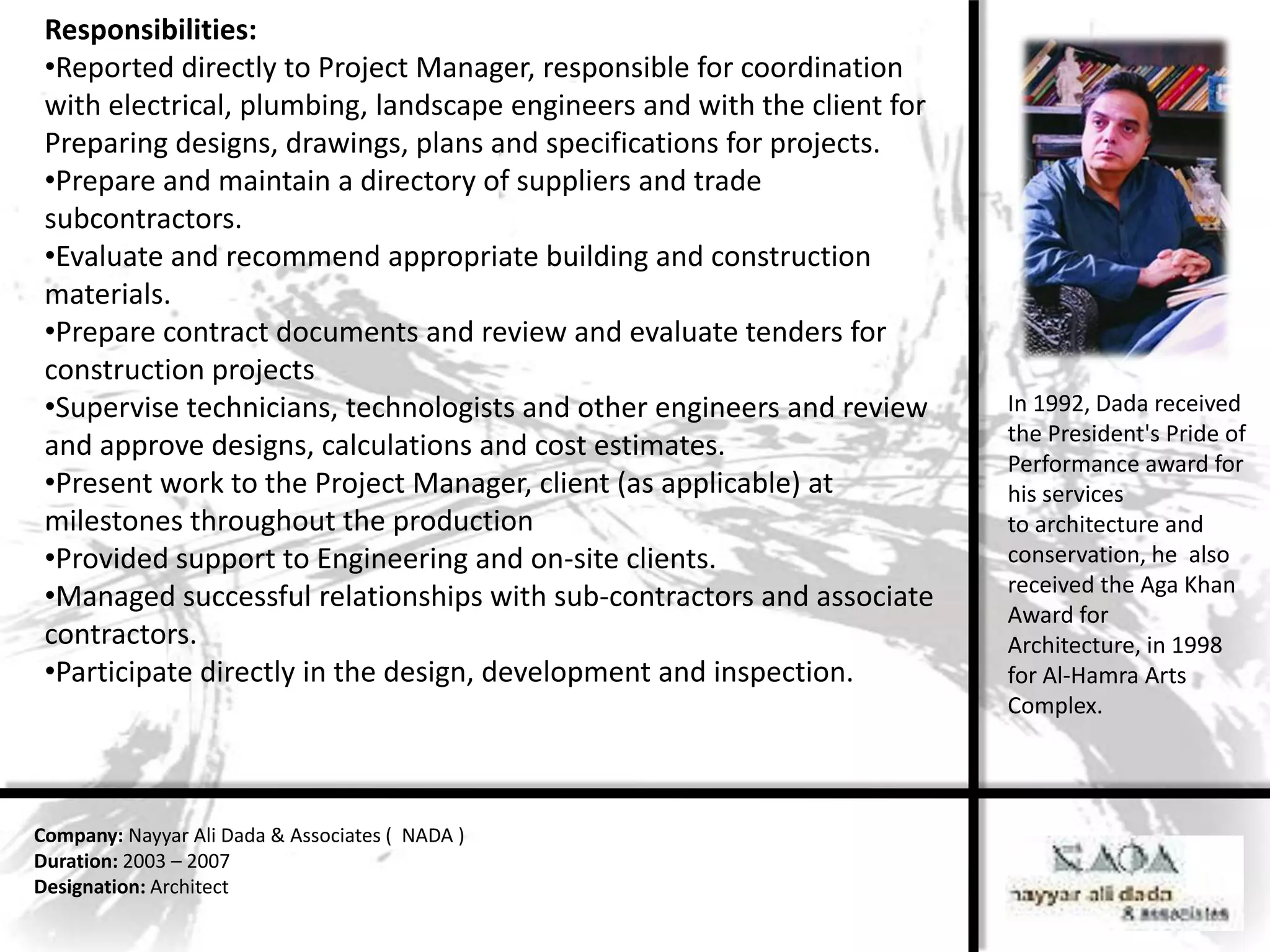 Responsibilities:
 •Reported directly to Project Manager, responsible for coordination
 with electrical, plumbing, landscape engineers and with the client for
 Preparing designs, drawings, plans and specifications for projects.
 •Prepare and maintain a directory of suppliers and trade
 subcontractors.
 •Evaluate and recommend appropriate building and construction
 materials.
 •Prepare contract documents and review and evaluate tenders for
 construction projects
 •Supervise technicians, technologists and other engineers and review     In 1992, Dada received
                                                                          the President's Pride of
 and approve designs, calculations and cost estimates.
                                                                          Performance award for
 •Present work to the Project Manager, client (as applicable) at          his services
 milestones throughout the production                                     to architecture and
 •Provided support to Engineering and on-site clients.                    conservation, he also
                                                                          received the Aga Khan
 •Managed successful relationships with sub-contractors and associate
                                                                          Award for
 contractors.                                                             Architecture, in 1998
 •Participate directly in the design, development and inspection.         for Al-Hamra Arts
                                                                          Complex.




Company: Nayyar Ali Dada & Associates ( NADA )
Duration: 2003 – 2007
Designation: Architect
 