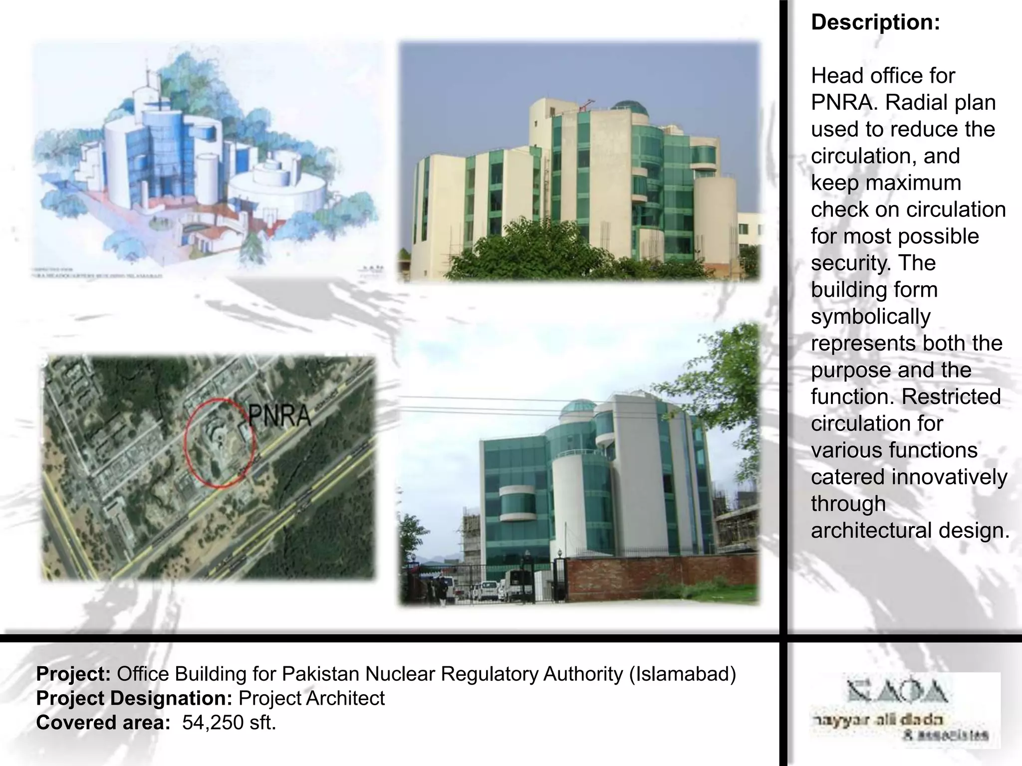 Description:

                                                                                 Head office for
                                                                                 PNRA. Radial plan
                                                                                 used to reduce the
                                                                                 circulation, and
                                                                                 keep maximum
                                                                                 check on circulation
                                                                                 for most possible
                                                                                 security. The
                                                                                 building form
                                                                                 symbolically
                                                                                 represents both the
                                                                                 purpose and the
                                                                                 function. Restricted
                                                                                 circulation for
                                                                                 various functions
                                                                                 catered innovatively
                                                                                 through
                                                                                 architectural design.




Project: Office Building for Pakistan Nuclear Regulatory Authority (Islamabad)
Project Designation: Project Architect
Covered area: 54,250 sft.
 