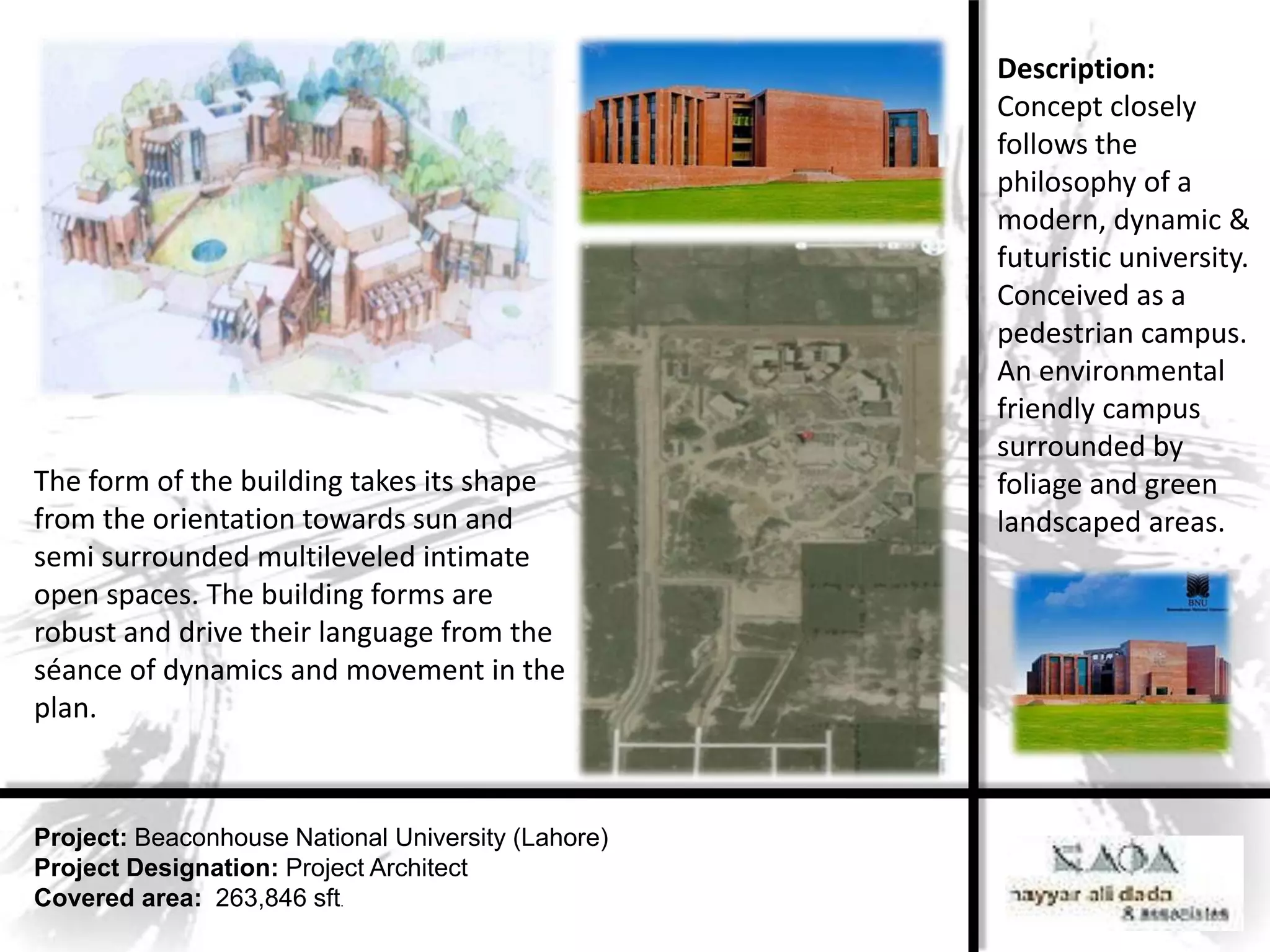 Description:
                                                    Concept closely
                                                    follows the
                                                    philosophy of a
                                                    modern, dynamic &
                                                    futuristic university.
                                                    Conceived as a
                                                    pedestrian campus.
                                                    An environmental
                                                    friendly campus
                                                    surrounded by
The form of the building takes its shape            foliage and green
from the orientation towards sun and                landscaped areas.
semi surrounded multileveled intimate
open spaces. The building forms are
robust and drive their language from the
séance of dynamics and movement in the
plan.



Project: Beaconhouse National University (Lahore)
Project Designation: Project Architect
Covered area: 263,846 sft.
 