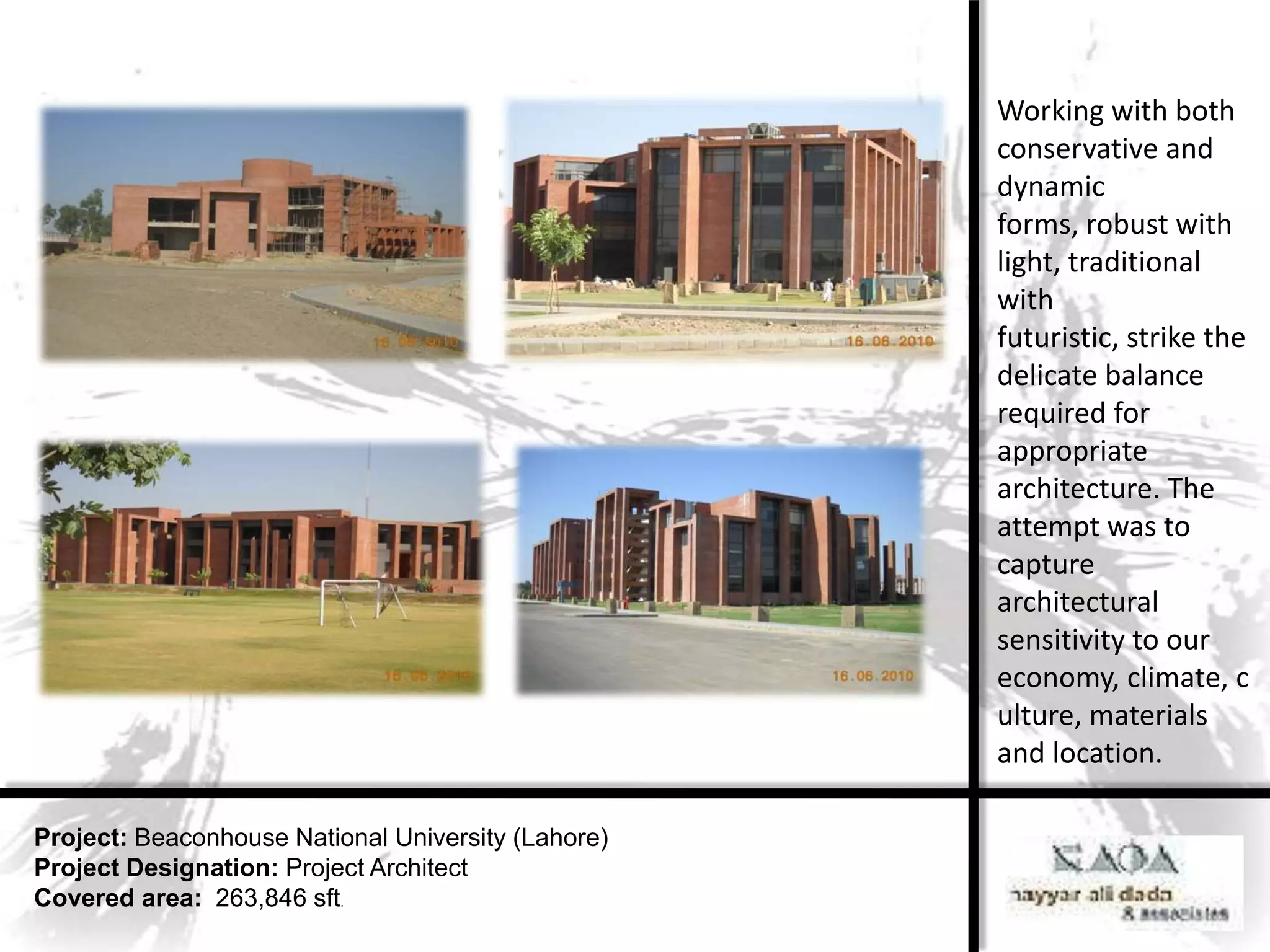 Working with both
                                                    conservative and
                                                    dynamic
                                                    forms, robust with
                                                    light, traditional
                                                    with
                                                    futuristic, strike the
                                                    delicate balance
                                                    required for
                                                    appropriate
                                                    architecture. The
                                                    attempt was to
                                                    capture
                                                    architectural
                                                    sensitivity to our
                                                    economy, climate, c
                                                    ulture, materials
                                                    and location.

Project: Beaconhouse National University (Lahore)
Project Designation: Project Architect
Covered area: 263,846 sft.
 