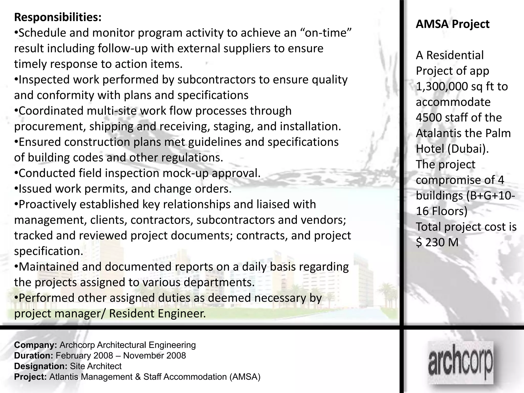Responsibilities:
                                                                  AMSA Project
•Schedule and monitor program activity to achieve an “on-time”
result including follow-up with external suppliers to ensure
                                                                  A Residential
timely response to action items.
                                                                  Project of app
•Inspected work performed by subcontractors to ensure quality
                                                                  1,300,000 sq ft to
and conformity with plans and specifications
                                                                  accommodate
•Coordinated multi-site work flow processes through
                                                                  4500 staff of the
procurement, shipping and receiving, staging, and installation.
                                                                  Atalantis the Palm
•Ensured construction plans met guidelines and specifications
                                                                  Hotel (Dubai).
of building codes and other regulations.
                                                                  The project
•Conducted field inspection mock-up approval.
                                                                  compromise of 4
•Issued work permits, and change orders.
                                                                  buildings (B+G+10-
•Proactively established key relationships and liaised with
                                                                  16 Floors)
management, clients, contractors, subcontractors and vendors;
                                                                  Total project cost is
tracked and reviewed project documents; contracts, and project
                                                                  $ 230 M
specification.
•Maintained and documented reports on a daily basis regarding
the projects assigned to various departments.
•Performed other assigned duties as deemed necessary by
project manager/ Resident Engineer.

Company: Archcorp Architectural Engineering
Duration: February 2008 – November 2008
Designation: Site Architect
Project: Atlantis Management & Staff Accommodation (AMSA)
 