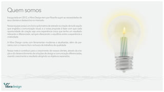 Quem somos
Inaugurada em 2012, a Vibra Design tem por ﬁlosoﬁa suprir as necessidades de
seus clientes e destacá-los no mercado.
Nossa equipe possui uns bons quilometros de estrada na criação de tudo aquilo
que engloba a comunicação visual, e a nossa proposta é fazer com que cada
oportunidade de criação seja uma experiência única que tenha um resultado
relevante e diferenciado, sempre oferecendo o equilíbrio entre a experiência e
criatividade.
A Vibra Design conta com ferramentas modernas e atualizadas, além de parceiros com o mesmo foco na busca de trabalhos de qualidade.
Nossa meta é contribuir para o crescimento de nossos clientes, através da criação e do desenvolvimento de soluções de design e comunicação diferenciadas,
visando crescimento e resultado atingindo os objetivos esperados.

vibradesign

 
