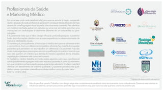 Proﬁssionais da Saúde
e Marketing Médico
Em uma área onde cada detalhe é vital, procuramos estudar a fundo a especialidade e atuação de cada proﬁssional, para assim conseguir destacá-los dos demais
através de uma linguagem visual apurada e tecnicamente coerente. Para identicar
um médico, não basta aplicar um caduceu ou uma cruz vermelha, pois criar uma
marca para um cardiologista é totalmente diferente de um ortopedista ou ginecologista.
E é justamente nisto que a Vibra Design é focada: profunda pesquisa e posterior
fusão das informações obtidas com a nossa experiência no desenvolvimento de
marcas e identidades visuais.
O marketing é, principalmente, a forma que o médico tem para se sobressair entre
a concorrência. Com um diferencial competitivo eﬁciente, ﬁca mais fácil conquistar
pacientes que percebem no seu trabalho um diferencial. Os pacientes hoje são
muito mais exigentes e preocupam-se com a qualiﬁcação do médico. Mais do que
isso: eles querem um médico que atenda de maneira agradável, tenha simpatia,
organização e interesse nele como ser humano.
O marketing médico trabalha em todos estes aspectos, para que o proﬁssional
saiba que elementos agregam mais valor aos seus pacientes. A partir do momento
em que o médico conhece aquilo que seus pacientes valorizam, ﬁca bem mais fácil
oferecer um atendimento de máxima qualidade. O paciente percebe esta qualidade e passa a perceber o atendimento deste médico como de maior valor.
Este é o cenário ideal.

clínica

Ginecologia
Obstetrícia

&

Dr. Dárcio Palma

*

Clínica SãoLucas
Dr. Pegoraro

*

Fisioterapeuta

*
Dr. Pérsio Ramon Stobbe
CRM 27.075

Endocrinologista
Metabologia e Diabetes
Cirurgia de Obesidade

MAURO

INSTITUTO DA

*

MEMÓRIA
ATENDIMENTO MULTIDISCIPLINAR:
GERIATRIA - NEUROPSICOLOGIA - NEUROLOGIA

Especialista em
Ombro e Cotovelo

Liga Acadêmica de Medicina
Intensiva e Anestesiologia

Ortopedia e Traumatologia Geral

Elvio Campagnolo

CRM 32.554
TEOT 12.740

* logotipo não desenvolvido pela agência

vibradesign

Não dá para ﬁcar parado! Trabalhar com design exige estar constantemente atualizado tanto tecnicamente como culturalmente. Devemos estar atentos às
inﬂuências externas, sempre procurando aprender algo novo (sobre tudo), pois nunca se sabe qual será o tema do próximo job.

 