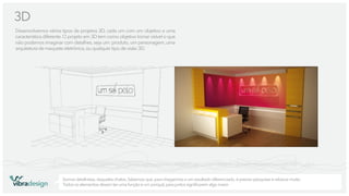 3D
Desenvolvemos vários tipos de projetos 3D, cada um com um objetivo e uma
característica diferente. O projeto em 3D tem como objetivo tornar visível o que
não podemos imaginar com detalhes, seja um: produto, um personagem, uma
arquitetura de maquete eletrônica, ou qualquer tipo de visão 3D.

vibradesign

Somos detalhistas, daqueles chatos. Sabemos que, para chegarmos a um resultado diferenciado, é preciso pesquisar e rabiscar muito.
Todos os elementos devem ter uma função e um porquê, para juntos signiﬁcarem algo maior.

 