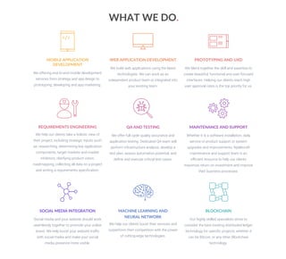 BLOCKCHAIN
Our highly skilled specialists strive to
consider the best existing distributed ledger
technology for speciﬁc projects, whether it
can be Bitcoin, or any other Blockchain
technology.
MACHINE LEARNING AND
NEURAL NETWORK
We help our clients boost their services and
outperform their competition with the power
of cutting-edge technologies.
SOCIAL MEDIA INTEGRATION
Social media and your website should work
seamlessly together to promote your online
brand. We help boost your website traﬃc
with social media and make your social
media presence more visible.
MAINTENANCE AND SUPPORT
Whether it is a software installation, daily
service or product support or system
upgrades and improvements, Nybleсraft
maintenance and support team is an
eﬃcient resource to help our clients
maximize return on investment and improve
their business processes.
QA AND TESTING
We offer full cycle quality assurance and
application testing. Dedicated QA team will
perform infrastructure analysis, develop a
test plan, assess automation potential, and
deﬁne and execute critical test cases.
REQUIREMENTS ENGINEERING
We help our clients take a holistic view of
their project, including strategic inputs such
as: researching, determining key application
components, target markets and market
inhibitors, clarifying product vision,
roadmapping, collecting all data on a project
and writing a requirements speciﬁcation.
PROTOTYPING AND UXD
We blend together the skill and expertise to
create beautiful, functional and user-focused
interfaces. Helping our clients reach high
user approval rates is the top priority for us.
WEB APPLICATION DEVELOPMENT
We build web applications using the latest
technologies. We can work as an
independent product team or integrated into
your existing team.
MOBILE APPLICATION
DEVELOPMENT
We offering end-to-end mobile development
services from strategy and app design to
prototyping, developing and app marketing.
WHAT WE DO.
 
