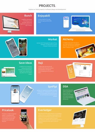 Reji
A digital sales and service iOS
assistant that brings the content,
personalisation and ease of
online shopping into the physical
store.
Pricelook
Pricelook is a label recognition
system. It recognizes and
extracts data from an image,
such as the price, bar-code,
product name, label type,
discount.
View Project
Save-ideas
A platform for exchanging,
saving and protecting,
exposing, and realising ideas,
artistic work, solutions and
any other form of creative
output.
Alchemy
A mobile puzzle game will capture
your heart and test your imagination
and logic. Use elements with each
other to discover more.
DSA
DSA will actively work
with our partners to
ensure that the
solutions put forward
will create sustainable
cost savings and labour
efficiencies.
Everledger
The Diamond Time-Lapse Protocol is a traceability
initiative built on a blockchain-based platform for
the diamond and jewellery industry. The aim is to
engage all industry participants including
manufacturers, retailers and consumers to know a
diamond’s story from the origin to the end
customer.
Worket
Worket, the PT Management app by Fitness
Australia, is an easy way to connect
Personal Trainers and Clients.
SynFlyt
SynFlyt is an award-winning flight simulator
manufacturer, established to support the
growth in the aviation pilot training sector
for both Australian and international
markets.
Bunch
A platform developed
for finding service
providers taking into
regard the experience of
user’s friends.
Enjoyabill
A unique platform for easy
and quick paying utilities bills
online.
Explore our latest projects in software design and development.
PROJECTS.
 