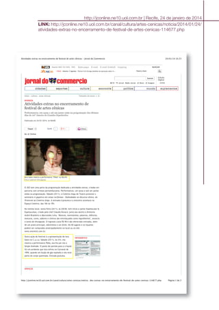 24/01/14 14:23Atividades extras no encerramento de festival de artes cênicas - Jornal do Commercio
Página 1 de 2http://jconline.ne10.uol.com.br/canal/cultura/artes-cenicas/noticia…des-extras-no-encerramento-de-festival-de-artes-cenicas-114677.php
Assine 0800 703 3000 SAC Bate-papo E-mail E-mail GrátisS hopping BUSCAR
13h22 - Interior // Agreste - Polícia Civil divulga detalhes da operação sobre m... Palavra chave
buscar
NE10 TV Jornal Rádio Jornal JC News JC Imagem
Edição
Digital
ACESSE
home › cultura › artes cênicas Tamanho do texto: A- A+
TweetTweet 0
INFOGRÁFICO
ampliar
DIVERSOS
Atividades extras no encerramento de
festival de artes cênicas
Performances, um sarau e até um jantar estão na programação dos últimos
dias do 20º Janeiro de Grandes Espetáculos
Publicado em 24/01/2014, às 06h00
Do JC Online
Iara Sales mostra a performance "Peba" no Recife
Chico Ludermir/Divulgação
O JGE tem uma parte da programação dedicada a atividades extras, criadas em
parceria com artistas pernambucanos. Performances, um sarau e até um jantar
estão na programação. Sábado (25/1), o Coletivo Angu de Teatro promove o
seminário A gayatice em cenas recifenses – Dubiedades no discurso cênico, do
Vivencial ao Coletivo Angu. A entrada é gratuita e o encontro acontece no
Espaço Coletivo, das 16h às 19h.
No mesmo local, sexta-feira (24/1), às 22h30, tem início o jantar Espetacular &
Espetaculoso, criado pelo chef Cláudio Kovacic junto aos atores e diretores
André Brasileiro e Marcondes Lima. "Músicas, movimentos, palavras, silêncios,
texturas, cores, sabores e cheiros são entrelaçados como ingredientes", anuncia
o texto de divulgação. O ingresso custa R$ 90 e são oferecidas entradas, além
de um prato principal, sobremesa e um drink. Há 40 lugares e os tíquetes
podem ser comprados antecipadamente no local ou no site
www.eventick.com.br.
Outra ação do festival é a apresentação de Iara
Sales no C.a.s.a. Sábado (25/1), às 21h, ela
mostra a performance Peba, escrita por ela e
Sérgio Andrade. O ponto de partida para a criação
foi um acidente que Iara sofreu no Carnaval de
1999, quando um bujão de gás explodiu e ela teve
parte do corpo queimada. Entrada gratuita.
SERVIÇOS
2CurtirCurtir
cidadescidades esportesesportes culturacultura economiaeconomia políticapolítica mundomundo suplementossuplementos
http://jconline.ne10.uol.com.br | Recife, 24 de janeiro de 2014
LINK: http://jconline.ne10.uol.com.br/canal/cultura/artes-cenicas/noticia/2014/01/24/
atividades-extras-no-encerramento-de-festival-de-artes-cenicas-114677.php
 