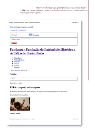 25/01/14 02:21Fundarpe - Fundação do Patrimônio Histórico e Artístico de Pernambuco
Página 1 de 4http://www.fundarpe.pe.gov.br/peba-corpos-entre-lugares
Pular navegação e ir para o conteúdo
Governo de Pernambuco
Buscar Avançada
AchaNoticias
Fundarpe - Fundação do Patrimônio Histórico e
Artístico de Pernambuco
A Fundarpe
Política Cultural
Fomento
Espaços
Notícias
Contatos
Página principal > Notícia
Notícias
24.01.2014 - 19h01
PEBA: corpo(s) entre-lugares
A bailarina Iara Sales fala sobre pesquisa em dança realizada com incentivo do Funcultura
Crédito da foto: Renata Pires
Por Flora Noberto
http://www.fundarpe.pe.gov.br | Recife, 24 de janeiro de 2014
LINK: http://www.fundarpe.pe.gov.br/entrevista-sobre-danca-com-iara-sales-pe-
ba-corpos-entre-lugares
 