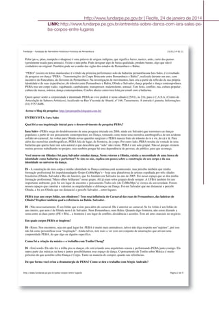 25/01/14 02:21Fundarpe - Fundação do Patrimônio Histórico e Artístico de Pernambuco
Página 2 de 4http://www.fundarpe.pe.gov.br/peba-corpos-entre-lugares
Peba (peva, péua, nanipeba e nhapeua) é uma palavra de origem indígena, que significa baixo, nanico, anão, curto das pernas
(geralmente usada para animais). Existe o tatu-peba. Pode designar algo de baixa qualidade, produto barato, algo que não é
verdadeiro ou original. Também pode ser a união das siglas dos estados de Pernambuco e Bahia.
"PEBA" (assim em letras maiúsculas) é o título da primeira performance solo da bailarina pernambucana Iara Sales, é o resultado
da pesquisa em dança “PEBA - Transmutações do Corpo Brincante entre Pernambuco e Bahia”, realizada durante um ano, com
incentivo do Funcultura, do Governo de Pernambuco. Na investigação de movimentos, Iara cria a partir da reflexão da sua própria
identidade e de suas experiências, do trânsito entre Pernambuco e Bahia, Olinda e Salvador, dança popular e dança contemporânea.
PEBA traz um corpo vadio, vagabundo, cambaleante, transgressor, malemolente, sensual. Tem festa, conflito, rua, cultura popular,
cultura de massa, música, dança contemporânea. Confira abaixo entrevista feita por email com a bailarina.
Quem quiser sentir a corporeidade e identidade PEBA ao vivo poderá ir neste sábado (25/01), às 21h, para o C.A.S.A. (Centro de
Articulação de Saberes Artísticos), localizado na Rua Visconde de Abaeté, nº 166, Tamarineira. A entrada é gratuita. Informações:
(81) 9757.8488.
Acesse o blog da pesquisa: http://projetopeba.blogspot.com.br/
ENTREVISTA: Iara Sales
Qual foi a sua inquietação inicial para o desenvolvimento da pesquisa PEBA?
Iara Sales - PEBA surge do desdobramento de uma pesquisa iniciada em 2006, ainda em Salvador,que tensionava as danças
populares a partir de um pensamento contemporâneo em Dança, tomando como mote uma memória autobiográfica de um acidente
sofrido no carnaval. Ao voltar para Olinda novas questões surgiram e PEBA nasceu fruto do trânsito do ir e vir, do cá e lá. Para
além das memórias autobiográficas, PEBA fala de lugar, de fronteira, de corpo. Por outro lado, PEBA resulta da vontade de uma
bailarina que queria fazer um solo autoral e que descobriu que “solo” não existe. PEBA é um solo grupal. Não só porque existem
muitas pessoas trabalhando no projeto, mas também porque há uma dependência de pessoas, de público, para que aconteça.
Você morou em Olinda e foi para Salvador estudar dança. Neste retorno a Olinda, existiu a necessidade de uma busca de
identidade como bailarina e performer? Se sim ou não, explica um pouco sobre a construção do seu corpo e da sua
identidade no universo da dança.
IS - A construção do meu corpo e minha identidade na Dança continua,está acontecendo, mas percebo também que minha
formação profissional foi impulsionadapelo Grupo CoMteMpu’s – hoje uma plataforma de artistas espalhada por três cidades
brasileiras (Olinda, Salvador e Rio de Janeiro), que foi fundado em Salvador no ano de 2005. Foi nesse espaço que se deu minha
formação profissional.“Meus olhos brilharam” nesse grupo. Ali já eram solos grupais desde sempre. A UFBA também foi um
importante ambiente, pois foi um lugar de encontro e pensamento.Todos nós (do CoMteMpu’s) viemos da universidade. Foram
nesses espaços que construi e valorizei as singularidades e diferenças na Dança. Foi em Salvador que me distanciei e percebi
Olinda, e foi em Olinda que me distanciei e percebi Salvador... entre-lugares.
PEBA traz um corpo folião, um olindense? Tem essa influência do Carnaval das ruas de Pernambuco, das ladeiras de
Olinda? Explica também qual a referência na Bahia, Salvador.
IS - Não necessariamente. É um folião que existe para além do carnaval. Ele é anterior ao carnaval. Se for folião é um folião do
ano inteiro, que nem é de Olinda nem é de Salvador. Nem Pernambuco, nem Bahia. Quando digo fronteira, não estou dizendo a
soma entre as duas partes (PE + BA)... a fronteira é um lugar de conflito, dissidência e acordos. Tem até artes marciais no negócio.
Em quais corpos PEBA se inspirou?
IS - Risos. Nos encontros, seja em qual lugar for. PEBA é muito mais animalesco, talvez não diga respeito aos“sujeitos”, por isso
não há como personificar essa “inspiração”. Ainda talvez, tem mais a ver com um conjunto de amarrações que ativam uma
corporeidade PEBA, do que algo ou alguém específico.
Como foi a criação da música e o trabalho com Tonlin Cheng?
IS - Está sendo. Ele não fez a trilha pra eu dançar, ele está criando uma arquitetura sonora e performando PEBA junto comigo. Ele
opera parte das músicas na hora e juntos possibilitamos esse espaço de dança. O pensamento de Tonlin sobre Música é muito
próximo do que acredito sobre Dança e Corpo. Tanto na maneira de compor, quanto nas referências.
De que forma você criou a dramaturgia de PEBA? Como se deu o trabalho com Sérgio Andrade?
http://www.fundarpe.pe.gov.br | Recife, 24 de janeiro de 2014
LINK: http://www.fundarpe.pe.gov.br/entrevista-sobre-danca-com-iara-sales-pe-
ba-corpos-entre-lugares
 
