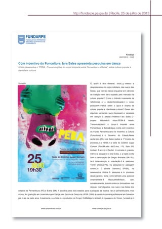http://fundarpe.pe.gov.br | Recife, 25 de julho de 2013
Fundarpe
25/07/2013 - 13:30
Com incentivo do Funcultura, Iara Sales apresenta pesquisa em dança
Artista desenvolve o “PEBA - Transmutações do corpo brincante entre Pernambuco e Bahia”, sobre cultura popular e
identidade cultural
Divulgação O que h á de a rtesanal, chulo, g rotesco e
despretensioso no corpo cotidiano, das ruas e das
festas, que nem se deixa enquadrar em cânones
da t radição nem ser c ooptado pelo mercado d a
cultura popular? C omo o trânsito i ncessante de
referências e a desterritorialização n o corpo
produzem e feitos sobre o que s e chama de
cultura popular e i dentidade c ultural? Essas são
algumas perguntas que a travessam a pesquisa
em dança d a artista o lindense I ara Sales. O
projeto intitulado & ldquo;PEBA & ndash;
Transmutações d o corpo b rincante entre
Pernambuco e Bahia&rdquo; conta com incentivo
do Fundo Pernambucano d e Incentivo à Cultura
(Funcultura), d o Governo do Estado.Nesta
sexta-feira (25), Iara Sales realiza a 1ª mostra de
processo, à s 19h30, n a sede do Coletivo Lugar
Comum (Rua M adre de D eus, 170, Sala 202
&ndash; B airro d o Recife). A entrada é g ratuita.
Além d a atuação d e Iara S ales, o p rojeto c onta
com a participação d e Sérgio Andrade ( BA/ RJ),
na c odramaturgia e orientação d e pesquisa;
Tonlin Cheng ( PE), na pesquisa d e paisagem
sonora; e G abriela Santana ( SP/BA), na
assessoria a rtística. A pesquisa, e m processo
desde j aneiro, toma c omo leitmotiv uma possível
corporalidade & ldquo;peba&rdquo;, que,
sorrateiramente, transita entre os brincadores nas
danças, nos folguedos, nas ruas e nas festas dos
estados de Pernambuco (PE) e Bahia (BA). A escolha pelos dois estados para a pesquisa se explica. Iara é pernambucana, mas
morou, fez gradução em Licenciatura em Dança pela Escola de Dança da UFBA (2008) e constituiu carreira profissional em Salvador
por m ais de sete anos. A tualmente, a a rtista é c oprodutora do G rupo CoMteMpu's &ndash; L inguagens do Corpo, f undado e m
www.achanoticias.com.br www.fundarpe.pe.gov.br
 