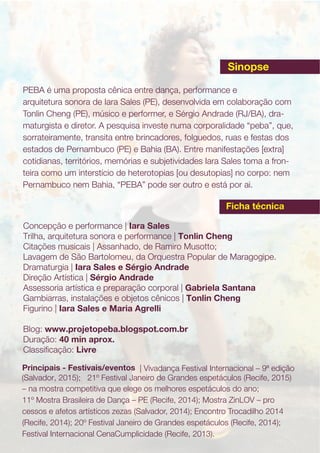 PEBA é uma proposta cênica entre dança, performance e
arquitetura sonora de Iara Sales (PE), desenvolvida em colaboração com
Tonlin Cheng (PE), músico e performer, e Sérgio Andrade (RJ/BA), dra-
maturgista e diretor. A pesquisa investe numa corporalidade “peba”, que,
sorrateiramente, transita entre brincadores, folguedos, ruas e festas dos
estados de Pernambuco (PE) e Bahia (BA). Entre manifestações [extra]
cotidianas, territórios, memórias e subjetividades Iara Sales toma a fron-
teira como um interstício de heterotopias [ou desutopias] no corpo: nem
Pernambuco nem Bahia, “PEBA” pode ser outro e está por ai.
Principais - Festivais/eventos | Vivadança Festival Internacional – 9ª edição
– na mostra competitiva que elege os melhores espetáculos do ano;
11º Mostra Brasileira de Dança – PE (Recife, 2014); Mostra ZinLOV – pro
cessos e afetos artísticos zezas (Salvador, 2014); Encontro Trocadilho 2014
(Recife, 2014); 20º Festival Janeiro de Grandes espetáculos (Recife, 2014);
Festival Internacional CenaCumplicidade (Recife, 2013).
Concepção e performance | Iara Sales
Trilha, arquitetura sonora e performance | Tonlin Cheng
Citações musicais | Assanhado, de Ramiro Musotto;
Lavagem de São Bartolomeu, da Orquestra Popular de Maragogipe.
Dramaturgia | Iara Sales e Sérgio Andrade
Direção Artística | Sérgio Andrade
Assessoria artística e preparação corporal | Gabriela Santana
Gambiarras, instalações e objetos cênicos | Tonlin Cheng
Figurino | Iara Sales e Maria Agrelli
Blog: www.projetopeba.blogspot.com.br
Duração: 40 min aprox.
Classiﬁcação: Livre
Sinopse
Ficha técnica
(Salvador, 2015); 21º Festival Janeiro de Grandes espetáculos (Recife, 2015)
 