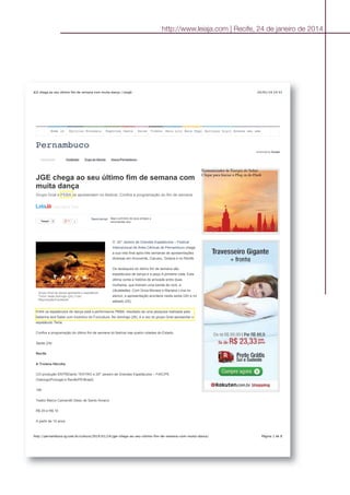 http://www.leiaja.com | Recife, 24 de janeiro de 2014
24/01/14 14:31JGE chega ao seu último fim de semana com muita dança | LeiaJá
Página 1 de 8http://pernambuco.ig.com.br/cultura/2014/01/24/jge-chega-ao-seu-ultimo-fim-de-semana-com-muita-danca/
Home iG Notícias Economia Esportes Gente Delas Vídeos Mais sitesBate Papo Serviços DigitaisAcesse seu email
Pernambuco
Destaques Vestibular Copa do Mundo Arena Pernambuco
enhanced by Google
JGE chega ao seu último fim de semana com
muita dança
Grupo Grial e PEBA se apresentam no festival. Confira a programação do fim de semana
- 24/01/2014 13:47
TweetTweet 0 0
Seja o primeiro de seus amigos a
recomendar isso.
RecomendarRecomendar
O 20° Janeiro de Grandes Espetáculos – Festival
Internacional de Artes Cênicas de Pernambuco chega
a sua reta final após três semanas de apresentações
diversas em Arcoverde, Caruaru, Goiana e no Recife.
Os destaques do último fim de semana são
espetáculos de dança e a peça A primeira vista. Esta
última conta a história de amizade entre duas
mulheres, que tiveram uma banda de rock, a
Ukulaladies. Com Drica Moraes e Mariana Lima no
elenco, a apresentação acontece nesta sexta (24) e no
sábado (25).
Entre os espetáculos de dança está a performance PEBA, resultado de uma pesquisa realizada pela
bailarina Iara Sales com incentivo do Funcultura. No domingo (26), é a vez do grupo Grial apresentar o
espetáculo Terra.
Confira a programação do último fim de semana do festival nas quatro cidades do Estado.
Sexta (24)
Recife
A Troiana Hécuba
CO-produção ENTREtanto TEATRO e 20º Janeiro de Grandes Espetáculos – FIAC/PE
(Valongo/Portugal e Recife/PE/Brasil)
19h
Teatro Marco Camarotti (Sesc de Santo Amaro)
R$ 20 e R$ 10
A partir de 12 anos
Grupo Grial de dança apresenta o espetáculo
'Terra' neste domingo (24) | Foto:
Reprodução/Facebook
Economizador de Energia do Safari
Clique para Iniciar o Plug-in do Flash
 