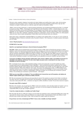 25/01/14 02:21Fundarpe - Fundação do Patrimônio Histórico e Artístico de Pernambuco
Página 2 de 4http://www.fundarpe.pe.gov.br/peba-corpos-entre-lugares
Peba (peva, péua, nanipeba e nhapeua) é uma palavra de origem indígena, que significa baixo, nanico, anão, curto das pernas
(geralmente usada para animais). Existe o tatu-peba. Pode designar algo de baixa qualidade, produto barato, algo que não é
verdadeiro ou original. Também pode ser a união das siglas dos estados de Pernambuco e Bahia.
"PEBA" (assim em letras maiúsculas) é o título da primeira performance solo da bailarina pernambucana Iara Sales, é o resultado
da pesquisa em dança “PEBA - Transmutações do Corpo Brincante entre Pernambuco e Bahia”, realizada durante um ano, com
incentivo do Funcultura, do Governo de Pernambuco. Na investigação de movimentos, Iara cria a partir da reflexão da sua própria
identidade e de suas experiências, do trânsito entre Pernambuco e Bahia, Olinda e Salvador, dança popular e dança contemporânea.
PEBA traz um corpo vadio, vagabundo, cambaleante, transgressor, malemolente, sensual. Tem festa, conflito, rua, cultura popular,
cultura de massa, música, dança contemporânea. Confira abaixo entrevista feita por email com a bailarina.
Quem quiser sentir a corporeidade e identidade PEBA ao vivo poderá ir neste sábado (25/01), às 21h, para o C.A.S.A. (Centro de
Articulação de Saberes Artísticos), localizado na Rua Visconde de Abaeté, nº 166, Tamarineira. A entrada é gratuita. Informações:
(81) 9757.8488.
Acesse o blog da pesquisa: http://projetopeba.blogspot.com.br/
ENTREVISTA: Iara Sales
Qual foi a sua inquietação inicial para o desenvolvimento da pesquisa PEBA?
Iara Sales - PEBA surge do desdobramento de uma pesquisa iniciada em 2006, ainda em Salvador,que tensionava as danças
populares a partir de um pensamento contemporâneo em Dança, tomando como mote uma memória autobiográfica de um acidente
sofrido no carnaval. Ao voltar para Olinda novas questões surgiram e PEBA nasceu fruto do trânsito do ir e vir, do cá e lá. Para
além das memórias autobiográficas, PEBA fala de lugar, de fronteira, de corpo. Por outro lado, PEBA resulta da vontade de uma
bailarina que queria fazer um solo autoral e que descobriu que “solo” não existe. PEBA é um solo grupal. Não só porque existem
muitas pessoas trabalhando no projeto, mas também porque há uma dependência de pessoas, de público, para que aconteça.
Você morou em Olinda e foi para Salvador estudar dança. Neste retorno a Olinda, existiu a necessidade de uma busca de
identidade como bailarina e performer? Se sim ou não, explica um pouco sobre a construção do seu corpo e da sua
identidade no universo da dança.
IS - A construção do meu corpo e minha identidade na Dança continua,está acontecendo, mas percebo também que minha
formação profissional foi impulsionadapelo Grupo CoMteMpu’s – hoje uma plataforma de artistas espalhada por três cidades
brasileiras (Olinda, Salvador e Rio de Janeiro), que foi fundado em Salvador no ano de 2005. Foi nesse espaço que se deu minha
formação profissional.“Meus olhos brilharam” nesse grupo. Ali já eram solos grupais desde sempre. A UFBA também foi um
importante ambiente, pois foi um lugar de encontro e pensamento.Todos nós (do CoMteMpu’s) viemos da universidade. Foram
nesses espaços que construi e valorizei as singularidades e diferenças na Dança. Foi em Salvador que me distanciei e percebi
Olinda, e foi em Olinda que me distanciei e percebi Salvador... entre-lugares.
PEBA traz um corpo folião, um olindense? Tem essa influência do Carnaval das ruas de Pernambuco, das ladeiras de
Olinda? Explica também qual a referência na Bahia, Salvador.
IS - Não necessariamente. É um folião que existe para além do carnaval. Ele é anterior ao carnaval. Se for folião é um folião do
ano inteiro, que nem é de Olinda nem é de Salvador. Nem Pernambuco, nem Bahia. Quando digo fronteira, não estou dizendo a
soma entre as duas partes (PE + BA)... a fronteira é um lugar de conflito, dissidência e acordos. Tem até artes marciais no negócio.
Em quais corpos PEBA se inspirou?
IS - Risos. Nos encontros, seja em qual lugar for. PEBA é muito mais animalesco, talvez não diga respeito aos“sujeitos”, por isso
não há como personificar essa “inspiração”. Ainda talvez, tem mais a ver com um conjunto de amarrações que ativam uma
corporeidade PEBA, do que algo ou alguém específico.
Como foi a criação da música e o trabalho com Tonlin Cheng?
IS - Está sendo. Ele não fez a trilha pra eu dançar, ele está criando uma arquitetura sonora e performando PEBA junto comigo. Ele
opera parte das músicas na hora e juntos possibilitamos esse espaço de dança. O pensamento de Tonlin sobre Música é muito
próximo do que acredito sobre Dança e Corpo. Tanto na maneira de compor, quanto nas referências.
De que forma você criou a dramaturgia de PEBA? Como se deu o trabalho com Sérgio Andrade?
http://www.fundarpe.pe.gov.br | Recife, 24 de janeiro de 2014
LINK: http://www.fundarpe.pe.gov.br/entrevista-sobre-danca-com-iara-sales-pe-
ba-corpos-entre-lugares
 