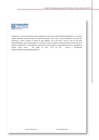 Salvador ( BA), e atua c omo bailarina de a lguns espetáculos d o Grupo G rial de Dança ( PE).&ldquo;Peba&rdquo; é u ma palavra
indígena, geralmente usada para animais, que significa & ldquo;baixo, nanico, anão, c urto das pernas&rdquo;. Nas gírias entre
Pernambuco e Bahia é também u m produto de baixa qualidade, ruim, m uito barato e chulo. N o solo de I ara Sales,
&ldquo;PEBA&rdquo;, entre muitas traduções, é um mote para o encontro, travessias e travessuras artísticas. Serviço1ª Mostra de
processo da &ldquo;PEBA - Transmutações do corpo brincante entre Pernambuco e Bahia&rdquo;25 de julho, às 19h30Sede do
Coletivo Lugar C omum - Rua Madre de Deus, 170, S ala 202 - Bairro d o RecifeEntrada
gratuitaInformações: www.projetopeba.blogspot.com
www.achanoticias.com.br www.fundarpe.pe.gov.br
http://fundarpe.pe.gov.br | Recife, 25 de julho de 2013
 