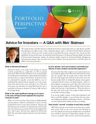 Portfolio
Perspectives
November 2013

Advice for Investors — A Q&A with Meir Statman

Statman

We recently sat down with Meir Statman to talk about the role our emotions play in how we make decisions and how
that information can affect investors. Meir, a behavioral finance expert, is the Glenn Klimek Professor of Finance
at Santa Clara University and a member of the Loring Ward Investment Committee. His research has been
published in the Journal of Finance, the Journal of Financial Economics, the Review of Financial Studies, the Journal
of Financial and Quantitative Analysis, the Financial Analysts Journal, the Journal of Portfolio Management,
and many other journals. Meir received his Ph.D. from Columbia University and his B.A. and M.B.A. from the
Hebrew University of Jerusalem.

What is behavioral finance?
Behavioral Finance is the study of the behavior of normal
investors, people like me, people like you. We are normal
smart most of the time but sometimes we are normal stupid.
It is also about how our behavior is reflected in financial markets
and about how to improve the behavior of investors. Once
we understand the cognitive errors that befall us, once we
understand the emotions that are natural to us, we can counter
them where they lead us astray. And this is one of the joys
of being on the committee at Loring Ward because I get to
participate in this great enterprise of trying to help investors
do the right thing.
What is the most significant change you’ve seen
in the area of finance that impacted the way that
investors invest?
What I see is the move from what we know as defined benefits
(pension plans) to defined contributions. It used to be that
people did not have to worry about retirement. They got a job
that had a pension attached to it and they knew that someday
they were going to get a portion of their pay throughout their
lives. That is gone. That has been replaced by 401(k)s and
IRAs. This means that people must know more about finance
than ever.

In your opinion, how can investors use behavioral
finance to have a better investment experience?
Investors who know their cognitive errors and emotions can
create defenses against them when they lead them the wrong
way. For example, why do people trade so much when the
facts show that people who trade the most lose the most? It’s
because people think of trading like playing tennis against
a training wall. But tennis is not played against a wall; it is
played against an opponent on the other side. And in trading, that opponent might be Warren Buffet. Once investors
realize that they have to ask themselves, “Who’s the idiot on
the other side of the trade?” they might conclude that they
are the idiot and stop trading.
If we can get people to pause, to learn about themselves, and
learn to avoid the mistakes, we can do better. Our own retirement, helping our children, contributing to charity…all of these
are more important than wasting our money on trading.
How should “normal” investors invest their money?
Well, before they get to invest their money they have to make
their money. Next we can create systems that will help us
save. For example, if money goes straight from our paycheck
into a 401(k) we don’t have to think about whether we want
to save it or spend it. Once we have saved, then the question

 