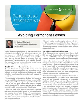 Imagine you woke up one morning to the news that the apartment building you invested all of your retirement savings into was just swallowed by a sinkhole. If you were fortunate enough to have the building insured against sinkholes you may be OK, but if not, your retirement savings are decimated. This is just one example of a permanent loss and in this article I’ve identified five sources of potential permanent loss that can devastate a portfolio and derail your retirement plans. 
The Black Swans of Permanent Loss 
The term black swan is a metaphor used to describe events that are highly unlikely but highly impactful. The first three sources of loss — devastation, confiscation, and deflation — I consider to be black swans because they are rare but highly impactful to your portfolio. 
Devastation is loss due to disaster — like losing your investment nest egg to a sinkhole. Although rare, the impact to your portfolio can be significant. One way to protect against this is to diversify. Don’t put all of your eggs in one basket and then make sure your baskets are geographically diversified. You don’t want all of your money invested in companies located in Tornado Alley. 
Confiscation is loss due to seizure — for example, Argentina’s $30 billion seizure of private pensions in 2008. Confiscation also takes the form of taxes, like the 15% tax surcharge on retirement plan distributions over $150,000 imposed during the 1980s. You can protect your portfolio through diversification and tax management. 
Deflation is loss due to declining prices and we’ve only seen a few deflationary periods since 1926. The Great Depression is a good example because prices fell by 26% during that period. To protect your portfolio you need cash and bonds, as well as ample diversification. 
The Gray Swans of Permanent Loss 
I’ll use the term gray swan to describe events that are highly likely and highly devastating, like inflation and capitulation. Both have a high likelihood of rearing their ugly heads during a retirement lifetime and each can quickly derail a retirement plan. 
Inflation is loss due to an erosion of purchasing power, which means your dollar buys less and less each year. Inflation happens almost every year. Historically, over the average 30-year period — the typical length of retirement — inflation has eroded 59 cents of every dollar. That means $1 at the beginning of a 30-year retirement will only be worth 41 cents at the end of it, so you need to more than double your money during a 30-year retirement to maintain your standard of living. 
The chart on the next page shows the returns after inflation for various investments since 1926. As seen in the chart, many of the so-called “safe” investments struggle to keep up with inflation. In addition to barely keeping pace with inflation, investments like cash, bonds, and gold have experienced long periods of negative returns after inflation. Stocks on the other hand have done a great job outpacing inflation. They also have few sustained periods of negative returns after accounting for inflation. Stocks, however, are typically riskier investments because of their higher volatility (up and down movement in the value of your assets). Investors with time horizons of less than five years should consider minimizing or avoiding investing in common stocks. 
Avoiding Permanent Losses 
July 2014 
Portfolio 
Perspectives 
By Sheldon McFarland 
VP, Portfolio Strategy & Research 
Loring Ward  