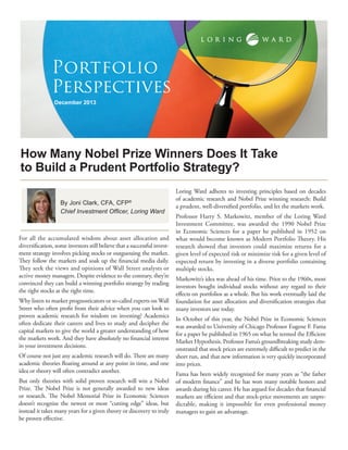 Portfolio
Perspectives
December 2013

How Many Nobel Prize Winners Does It Take
to Build a Prudent Portfolio Strategy?
By Joni Clark, CFA, CFP®
Chief Investment Officer, Loring Ward

For all the accumulated wisdom about asset allocation and
diversification, some investors still believe that a successful investment strategy involves picking stocks or outguessing the market.
They follow the markets and soak up the financial media daily.
They seek the views and opinions of Wall Street analysts or
active money managers. Despite evidence to the contrary, they’re
convinced they can build a winning portfolio strategy by trading
the right stocks at the right time.
Why listen to market prognosticators or so-called experts on Wall
Street who often profit from their advice when you can look to
proven academic research for wisdom on investing? Academics
often dedicate their careers and lives to study and decipher the
capital markets to give the world a greater understanding of how
the markets work. And they have absolutely no financial interest
in your investment decisions.
Of course not just any academic research will do. There are many
academic theories floating around at any point in time, and one
idea or theory will often contradict another.
But only theories with solid proven research will win a Nobel
Prize. The Nobel Prize is not generally awarded to new ideas
or research. The Nobel Memorial Prize in Economic Sciences
doesn’t recognize the newest or most “cutting edge” ideas, but
instead it takes many years for a given theory or discovery to truly
be proven effective.

Loring Ward adheres to investing principles based on decades
of academic research and Nobel Prize winning research: Build
a prudent, well-diversified portfolio, and let the markets work.
Professor Harry S. Markowitz, member of the Loring Ward
Investment Committee, was awarded the 1990 Nobel Prize
in Economic Sciences for a paper he published in 1952 on
what would become known as Modern Portfolio Theory. His
research showed that investors could maximize returns for a
given level of expected risk or minimize risk for a given level of
expected return by investing in a diverse portfolio containing
multiple stocks.
Markowitz’s idea was ahead of his time. Prior to the 1960s, most
investors bought individual stocks without any regard to their
effects on portfolios as a whole. But his work eventually laid the
foundation for asset allocation and diversification strategies that
many investors use today.
In October of this year, the Nobel Prize in Economic Sciences
was awarded to University of Chicago Professor Eugene F. Fama
for a paper he published in 1965 on what he termed the Efficient
Market Hypothesis. Professor Fama’s groundbreaking study demonstrated that stock prices are extremely difficult to predict in the
short run, and that new information is very quickly incorporated
into prices.
Fama has been widely recognized for many years as “the father
of modern finance” and he has won many notable honors and
awards during his career. He has argued for decades that financial
markets are efficient and that stock-price movements are unpredictable, making it impossible for even professional money
managers to gain an advantage.

 
