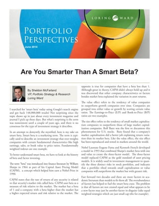 I searched for ‘smart beta’ today using Google’s search engine
and got back 148,000,000 results! Not surprising since the
topic shows up in just about every investment magazine and
journal I pick up these days. But what’s surprising is the term
was nonexistent until a couple of years ago, and there is no
consensus for the type of investment strategy it describes.
In an attempt to demystify the mystified, here is my take on
smart beta. Smart beta is a marketing term. The term is typi-
cally used to describe an investment strategy that over-weights
companies with certain fundamental characteristics like high
earnings, sales, or book value to price ratios. Fundamentally
weighted indexes are one example.
To better understand smart beta, we have to look at the history
of beta and factor investing.
The term “beta” was introduced into finance literature by William
Sharpe in 1964 as part of his Capital Asset Pricing Model
(CAPM), a concept which helped him earn a Nobel Prize in
1990.
CAPM states that the rate of return of any security is related
to that security’s market risk called beta. CAPM uses beta as a
measure of risk relative to the market. The market has a beta
of 1 and a company with a beta higher than the market has
a higher expected return and risk relative to the market. The
opposite is true for companies that have a beta less than 1.
Although great in theory, CAPM didn’t always hold up and it
was discovered that other company characteristics or factors
besides market beta explained the variation in asset returns.
The value effect refers to the tendency of value companies
to outperform growth companies over time. Companies are
grouped into either value or growth by scoring certain value
ratios. The Earnings-to-Price (E/P) and Book-to-Price (B/P)
ratios are two examples.
The size effect refers to the tendency of small market capitaliza-
tion companies to outperform those of large market capital-
ization companies. Rolf Banz was the first to document this
phenomenon for U.S. stocks. Banz found that a company’s
market capitalization did a better job explaining return varia-
tion than its market beta. Like the value effect, the size effect
has been reproduced and tested in markets around the world.
Nobel Laureate Eugene Fama and Kenneth French developed
a model in 1993 that combined Sharpe’s market beta with size
and value to create the three-factor model. The three-factor
model replaced CAPM as the gold standard of asset pricing
models. It is widely used in investment management to quan-
tify the three distinct risks in stock portfolios, and indicates
that a portfolio tilted towards small capitalization or value
companies will outperform the market but with greater risk.
Fast forward two decades and there are more factors in aca-
demic literature than models to fit them all. The overabundance
of factors has helped to fuel the smart beta craze. The problem
is that all factors are not created equal and what appears to be
a new factor may just be another factor in disguise (take equal
weighted strategies which are just small cap tilts for example).
Are You Smarter Than A Smart Beta?
June 2014
Portfolio
Perspectives
By Sheldon McFarland
VP, Portfolio Strategy & Research
Loring Ward
 