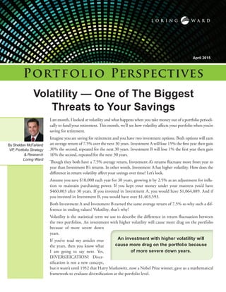 Last month, I looked at volatility and what happens when you take money out of a portfolio periodi-
cally to fund your retirement. This month, we’ll see how volatility affects your portfolio when you’re
saving for retirement.
Imagine you are saving for retirement and you have two investment options. Both options will earn
an average return of 7.5% over the next 30 years. Investment A will lose 15% the first year then gain
30% the second, repeated for the next 30 years. Investment B will lose 1% the first year then gain
16% the second, repeated for the next 30 years.
Though they both have a 7.5% average return, Investment A’s returns fluctuate more from year to
year than Investment B’s returns. In other words, Investment A has higher volatility. How does the
difference in return volatility affect your savings over time? Let’s look.
Assume you save $10,000 each year for 30 years, growing it by 2.5% as an adjustment for infla-
tion to maintain purchasing power. If you kept your money under your mattress you’d have
$460,003 after 30 years. If you invested in Investment A, you would have $1,064,089. And if
you invested in Investment B, you would have over $1,403,593.
Both Investment A and Investment B earned the same average return of 7.5% so why such a dif-
ference in ending values? Volatility, that’s why!
Volatility is the statistical term we use to describe the difference in return fluctuation between
the two portfolios. An investment with higher volatility will cause more drag on the portfolio
because of more severe down
years.
If you’ve read my articles over
the years, then you know what
I am going to say next. Yes,
DIVERSIFICATION! Diver-
sification is not a new concept,
but it wasn’t until 1952 that Harry Markowitz, now a Nobel Prize winner, gave us a mathematical
framework to evaluate diversification at the portfolio level.
Volatility — One of The Biggest
Threats to Your Savings
Portfolio Perspectives
April 2015
By Sheldon McFarland
VP, Portfolio Strategy
& Research
Loring Ward
An investment with higher volatility will
cause more drag on the portfolio because
of more severe down years.
 