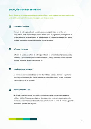 SOLUÇÕES EM RECEBIMENTO

Com o Sicoob as empresas associadas têm a garantia e a segurança de que seus recebimentos
serão efetivados nas melhores condições para seu fluxo de caixa.




      COBRANÇA SICOOB


      Por meio da cobrança via boleto bancário, o associado pode fazer as vendas com
       tranquilidade, tendo a certeza de que seus clientes farão os pagamentos com agilidade. O
       Sicoob possui um eficiente sistema de gerenciamento da carteira de cobrança para apoiar
       empresa cooperada no gerenciamento das vendas a receber.




      MÓDULO CEDENTE


      Software de gestão da carteira de cobrança, instalado no ambiente da empresa associada
       (cedente), o qual permite operacionalização de todo o serviço (emissão, baixas, comandos
       diversos, relatórios, geração de arquivos, etc).




      COMÉRCIO ELETRÔNICO


      As empresas associadas ao Sicoob podem disponibilizar aos seus clientes, o pagamento
       das compras realizadas pela internet por meio de boleto de cobrança Sicoob, totalmente
       integrado à solução da empresa.




      DOMICÍLIO BANCÁRIO


      No Sicoob o cooperado pode concentrar os recebimentos das vendas com cartões de
       crédito e débito, efetuados nas máquinas das adquirentes, em uma única conta corrente.
       Assim, seus recebimentos serão creditados automaticamente na conta da empresa, gerando
       economia e agilidade nos negócios.




                                                                                                  10
 