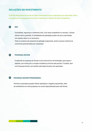 SOLUÇÕES EM INVESTIMENTO

O Sicoob está sempre em busca do melhor desempenho para as aplicações dos associados. Assim,
as empresas tem a segurança de um bom investimento e desfruta de taxas competitivas..




        RDC


        Comodidade, segurança e rendimento certo. Com taxas competitivas no mercado, o Sicoob
        oferece retorno garantido. A rentabilidade das aplicações podem ser pré ou pós-fixadas,
        com liquidez diária ou no vencimento.
        Todos os produtos são passíveis de aplicação programada, sendo os prazos máximos de
        vencimento parametrizados por cooperativa.




        POUPANÇA SICOOB


        A caderneta de poupança do Sicoob é uma conta de livre movimentação, para saque e
        depósito, que rende juros e correção monetária ao final de cada período. É simples, abrir
        uma Poupança Sicoob, que também está disponível para não associados.




      POUPANÇA SICOOB PROGRAMADA:


      Permite ao associado poupador efetuar aplicações e resgates programados, além
      de transferência em conta poupança nos canais disponibilizados pela rede Sicoob.




                                                                                                    11
 