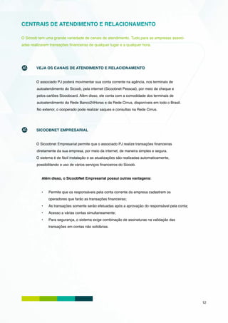 CENTRAIS DE ATENDIMENTO E RELACIONAMENTO

O Sicoob tem uma grande variedade de canais de atendimento. Tudo para as empresas associ-
adas realizarem transações financeiras de qualquer lugar e a qualquer hora.




        VEJA OS CANAIS DE ATENDIMENTO E RELACIONAMENTO


        O associado PJ poderá movimentar sua conta corrente na agência, nos terminais de
        autoatendimento do Sicoob, pela internet (Sicoobnet Pessoal), por meio de cheque e
        pelos cartões Sicoobcard. Além disso, ele conta com a comodidade dos terminais de
        autoatendimento da Rede Banco24Horas e da Rede Cirrus, disponíveis em todo o Brasil.
        No exterior, o cooperado pode realizar saques e consultas na Rede Cirrus.




        SICOOBNET EMPRESARIAL


        O Sicoobnet Empresarial permite que o associado PJ realize transações financeiras
        diretamente da sua empresa, por meio da internet, de maneira simples e segura.
        O sistema é de fácil instalação e as atualizações são realizadas automaticamente,
        possibilitando o uso de vários serviços financeiros do Sicoob.


           Além disso, o SicoobNet Empresarial possui outras vantagens:


           •	   Permite que os responsáveis pela conta corrente da empresa cadastrem os
                operadores que farão as transações financeiras;
           •	   As transações somente serão efetuadas após a aprovação do responsável pela conta;
           •	   Acesso a várias contas simultaneamente;
           •	   Para segurança, o sistema exige combinação de assinaturas na validação das
                transações em contas não solidárias.




                                                                                                    12
 