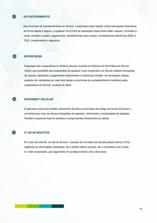 AUTOATENDIMENTO


Nos terminais de autoatendimento do Sicoob, o associado pode realizar várias transações financeiras
de forma rápida e segura, a qualquer hora Entre as operações disponíveis estão: saques, consultas à
conta, extratos e saldos, pagamentos, transferências entre contas, transferências eletrônicas (DOC e
TED), investimentos e depósitos.




INTERCREDIS


Integração das cooperativas do Sistema Sicoob usuárias do Sistema de Informática do Sicoob
(Sisbr) que possibilita aos cooperados de qualquer outra cooperativa do Sicoob realizar transações
de saques, depósitos e pagamentos relacionados a cobranças simples. As transações citadas
poderão ser realizadas por meio dos caixas ou terminais de autoatendimento mantidos pelas
cooperativas do Sicoob, usuárias do Sisbr.




SICOOBNET CELULAR


O aplicativo conta com inédito mecanismo de leitura automática de código de barras de títulos e
convênios por meio de câmera fotográfica do aparelho, eliminando a necessidade de digitação.
Também é possível imprimir extratos e comprovantes diretamente do celular.




2ª VIA DE BOLETOS


Por meio da internet, no site do Sicoob, o sacado de um boleto do Sicoob poderá retirar a 2ªvia
digitando as informações solicitadas. Se o boleto estiver vencido, ele o visualizará com a data
e o valor atualizados, par pagamento em qualquer banco, até a data atual.




                                                                                                       13
 