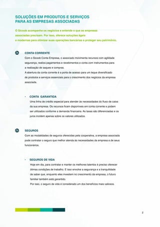 SOLUÇÕES EM PRODUTOS E SERVIÇOS
PARA AS EMPRESAS ASSOCIADAS

O Sicoob acompanha os negócios e entende o que as empresas
associadas precisam. Por isso, oferece soluções ágeis
e modernas para otimizar suas operações bancárias e proteger seu patrimônio.



       CONTA CORRENTE
       Com o Sicoob Conta Empresa, o associado movimenta recursos com agilidade
       segurança, realiza pagamentos e recebimentos e conta com instrumentos para
       a realização de saques e compras.
       A abertura da conta corrente é a porta de acesso para um leque diversificado
       de produtos e serviços essenciais para o crescimento dos negócios da empresa
       associada.




       •	   CONTA GARANTIDA
            Uma linha de crédito especial para atender às necessidades do fluxo de caixa
            da sua empresa. Os recursos ficam disponíveis em conta corrente e podem
            ser utilizados conforme a demanda financeira. As taxas são diferenciadas e os
            juros incidem apenas sobre os valores utilizados.




       SEGUROS
       Com as modalidades de seguros oferecidas pela cooperativa, a empresa associada
       pode contratar o seguro que melhor atenda às necessidades da empresa e de seus
       funcionários.




       •	   SEGUROS DE VIDA
            Hoje em dia, para contratar e manter os melhores talentos é preciso oferecer
            ótimas condições de trabalho. E isso envolve a segurança e a tranquilidade
            de saber que, enquanto eles investem no crescimento da empresa, o futuro
            familiar também está garantido.
            Por isso, o seguro de vida é considerado um dos benefícios mais valiosos.




                                                                                            2
 