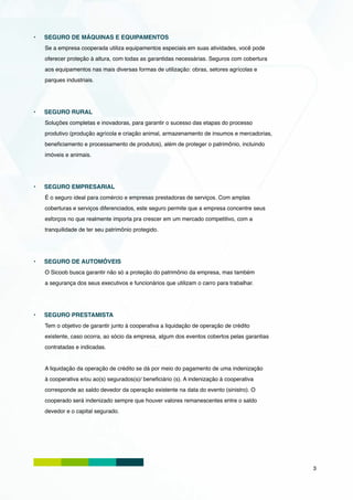•	   SEGURO DE MÁQUINAS E EQUIPAMENTOS
     Se a empresa cooperada utiliza equipamentos especiais em suas atividades, você pode
     oferecer proteção à altura, com todas as garantidas necessárias. Seguros com cobertura
     aos equipamentos nas mais diversas formas de utilização: obras, setores agrícolas e
     parques industriais.




•	   SEGURO RURAL
     Soluções completas e inovadoras, para garantir o sucesso das etapas do processo
     produtivo (produção agrícola e criação animal, armazenamento de insumos e mercadorias,
     beneficiamento e processamento de produtos), além de proteger o patrimônio, incluindo
     imóveis e animais.




•	   SEGURO EMPRESARIAL
     É o seguro ideal para comércio e empresas prestadoras de serviços. Com amplas
     coberturas e serviços diferenciados, este seguro permite que a empresa concentre seus
     esforços no que realmente importa pra crescer em um mercado competitivo, com a
     tranquilidade de ter seu patrimônio protegido.




•	   SEGURO DE AUTOMÓVEIS
     O Sicoob busca garantir não só a proteção do patrimônio da empresa, mas também
     a segurança dos seus executivos e funcionários que utilizam o carro para trabalhar.




•	   SEGURO PRESTAMISTA
     Tem o objetivo de garantir junto à cooperativa a liquidação de operação de crédito
     existente, caso ocorra, ao sócio da empresa, algum dos eventos cobertos pelas garantias
     contratadas e indicadas.


     A liquidação da operação de crédito se dá por meio do pagamento de uma indenização
     à cooperativa e/ou ao(s) segurados(s)/ beneficiário (s). A indenização à cooperativa
     corresponde ao saldo devedor da operação existente na data do evento (sinistro). O
     cooperado será indenizado sempre que houver valores remanescentes entre o saldo
     devedor e o capital segurado.




                                                                                               3
 