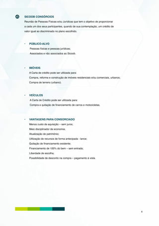 SICOOB CONSÓRCIOS
Reunião de Pessoas Físicas e/ou Jurídicas que tem o objetivo de proporcionar
a cada um dos seus participantes, quando de sua contemplação, um crédito de
valor igual ao discriminado no plano escolhido.



•	   Público-alvo
     Pessoas físicas e pessoas jurídicas;
     Associados e não associados ao Sicoob.




•	   IMÓVEIS
     A Carta de crédito pode ser utilizada para:
     Compra, reforma e construção de imóveis residenciais e/ou comerciais, urbanos;
     Compra de terreno (urbano).




•	   Veículos
     A Carta de Crédito pode ser utilizada para:
     Compra e quitação de financiamento de carros e motocicletas.




•	   Vantagens para Consorciado
     Menos custo de aquisição – sem juros;
     Meio disciplinador de economia;
     Atualização de patrimônio;
     Utilização de recursos de forma antecipada - lance;
     Quitação de financiamento existente;
     Financiamento de 100% do bem – sem entrada;
     Liberdade de escolha;
     Possibilidade de desconto na compra – pagamento à vista.




                                                                                      4
 