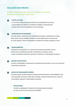 SOLUÇÕES EM CRÉDITO

No Sicoob, a empresa associada conta com a transparência e a proximidade
da sua cooperativa para cuidar de suas finanças.



	      CAPITAL DE GIRO
       É uma linha de crédito para pessoa jurídica (PJ) que disponibiliza recursos para
       a movimentação dos negócios, com eficiência e agilidade. O associado pode
       escolher entre as formas de pagamento única ou parcelada.




       ANTECIPAÇÃO DE RECEBÍVEIS
       Com este serviço, o associado tem a possibilidade de antecipar o recebimento das vendas
      feitas a prazo. Com as operações de desconto, ele terá capital de giro à mão para usar
      em novos negócios. Podem ser antecipados ou recebíveis em cheques, duplicatas e outros.




       FINANCIAMENTOS
       O Sicoob tem compromisso com o crescimento das empresas associadas. Por isso,
       oferece linhas de crédito para expansão, financiamento de máquinas, veículos
       e outras necessidades empresariais, garantido as melhorias e a modernização da empresa.




       SICOOB COTAS PARTES
       Consiste na capitalização e fortalecimento da cooperativa pelo associado, por meio de uma linha de
       financiamento do Bancoob.




       LINHAS DE FINANCIAMENTO BNDES
       O Sicoob é parceiro do Banco Nacional de Desenvolvimento Econômico e Social (BNDES) e atua
       como repassador de linhas de crédito dessa instituição, voltadas principalmente para o apoio de
       novos projetos, expansão e modernização de empresas.




       •	   PROCAPCRED
            Consiste na capitalização e fortalecimento da cooperativa pelo associado,
            por meio de uma linha de financiamento do BNDES.




                                                                                                            5
 