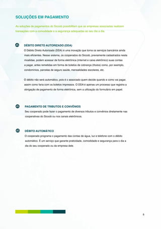 SOLUÇÕES EM PAGAMENTO

As soluções de pagamentos do Sicoob possibilitam que as empresas associadas realizem
transações com a comodidade e a segurança adequadas ao seu dia a dia.




      DÉBITO DIRETO AUTORIZADO (DDA)
      O Débito Direto Autorizado (DDA) é uma inovação que torna os serviços bancários ainda
      mais eficientes. Nesse sistema, os cooperados do Sicoob, previamente cadastrados nesta
      moalidae, podem acessar de forma eletrônica (internet e caixa eletrônico) suas contas
      a pagar, antes remetidas em forma de boletos de cobrança (títulos) como, por exemplo,
      condomínios, parcelas de seguro saúde, mensalidades escolares, etc.


      O débito não será automático, pois é o associado quem decide quando e como vai pagar,
      assim como faria com os boletos impressos. O DDA é apenas um processo que registra a
      obrigação de pagamento de forma eletrônica, sem a utilização do formulário em papel.




       PAGAMENTO DE TRIBUTOS E CONVÊNIOS
       Seu cooperado pode fazer o pagamento de diversos tributos e convênios diretamente nas
       cooperativas do Sicoob ou nos canais eletrônicos.




       DÉBITO AUTOMÁTICO
       O cooperado programa o pagamento das contas de água, luz e telefone com o débito
       automático. É um serviço que garante praticidade, comodidade e segurança para o dia a
       dia do seu cooperado ou da empresa dele.




                                                                                               6
 