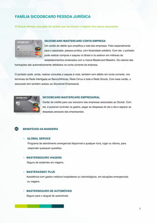 FAMÍLIA SICOOBCARD PESSOA JURÍDICA

O Sicoob oferece uma série de cartões que favorecem o negócio dos sweus associados.




                          SICOOBCARD MASTERCARD CONTA EMPRESA
                          Um cartão de débito que simplifica a vida das empresas. Feito especialmente
                          para o associado, pessoa jurídica, com titularidade solidária. Com ele, o portador
                          pode realizar compras e saques no Brasil e no exterior em milhares de
                          estabelecimentos sinalizados com a marca Mastercard Maestro. Os valores das
transações são automaticamente debitados na conta corrente da empresa.


O portador pode, ainda, realizar consultas e saques à vista, também com débito em conta corrente, nos
terminais da Rede Interligada ao Banco24Horas, Rede Cirrus e toda a Rede Sicoob. Com esse cartão, o
associado tem também acesso ao Sicoobnet Empresarial.




                        SICOOBCARD MASTERCARD EMPRESARIAL
                        Cartão de crédito para uso exclusivo das empresas associadas ao Sicoob. Com
                        ele, é possível controlar os gastos, pagar as despesas do dia a dia e separar as
                        despesas pessoais das empresariais.




       BENEFÍCIOS DA BANDEIRA


       •	 GLOBAL SERVICE
           Programa de atendimento emergencial disponível a qualquer hora, lugar ou idioma, para
           responder quaisquer questões.


       •	 MASTERSEGURO VIAGENS
          Seguro de acidentes em viagens.


       •	 MASTERASSIST PLUS
          Assistência com gastos médicos hospitalares ou odontológicos, em situações emergenciais
          ou viagens.


       •	 MASTERSEGURO DE AUTOMÓVEIS
          Seguro para o aluguel de automóveis.




                                                                                                               7
 