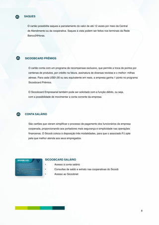 SAQUES


 O cartão possibilita saques e parcelamento do valor de até 12 vezes por meio da Central
 de Atendimento ou da cooperativa. Saques à vista podem ser feitos nos terminais da Rede
 Banco24Horas.




SICOOBCARD PRÊMIOS


  O cartão conta com um programa de recompensas exclusivo, que permite a troca de pontos por
  centenas de produtos, por crédito na fatura, assinatura de diversas revistas e o melhor: milhas
  aéreas. Para cada US$1,00 ou seu equivalente em reais, a empresa ganha 1 ponto no programa
  Sicoobcard Prêmios.


  O Sicoobcard Empresarial também pode ser solicitado com a função débito, ou seja,
  com a possibilidade de movimentar a conta corrente da empresa.




CONTA SALÁRIO


  São cartões que vieram simplificar o processo de pagamento dos funcionários da empresa
  cooperada, proporcionando aos portadores mais segurança e simplicidade nas operações
  financeiras. O Sicoob coloca à disposição três modalidades, para que o associado PJ opte
  pela que melhor atenda aos seus empregados.




                SICOOBCARD SALÁRIO
                •	       Acesso à conta salário
                •	       Consultas de saldo e extrato nas cooperativas do Sicoob
                •	       Acesso ao Sicoobnet




                                                                                                    8
 