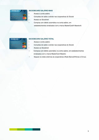 SICOOBCARD SALÁRIO MAIS
•	   Acesso à conta salário
•	   Consultas de saldo e extrato nas cooperativas do Sicoob
•	   Acesso ao Sicoobnet
•	   Compras com débito automático na conta salário, em
     estabelecimentos sinalizados com a marca MasterCard® Maestro®.




SICOOBCARD SALÁRIO TOTAL
•	   Acesso à conta salário
•	   Consultas de saldo e extrato nas cooperativas do Sicoob
•	   Acesso ao Sicoobnet
•	   Compras com débito automático na conta salário, em estabelecimentos
     sinalizados com a marca MasterCard Maestro
•	   Saques na redes externas às cooperativas (Rede Banco24Horas e Cirrus).




                                                                              9
 