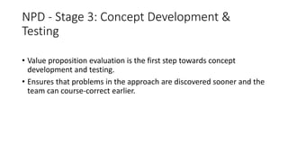 NPD - Stage 3: Concept Development &
Testing
• Value proposition evaluation is the first step towards concept
development and testing.
• Ensures that problems in the approach are discovered sooner and the
team can course-correct earlier.
 