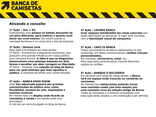 Ativando o conceito   1ª Ação – Sou + EU Colocaremos uma  pessoa na balada dançando de  um jeito diferente, para mostrar o quanto você dever ser você mesmo.  Ele estará usando a  camiseta da banca e no verso terá o site da empresa. 2ª Ação – Banque você Essa ação é formatada em duas partes: 1ª Parte - Enviaremos a blogueiros brasileiros, que possuem uma grande influência em nosso público,  uma camiseta branca.  A idéia é que os blogueiros desenvolvam uma estampa baseada em dois temas a escolher por eles: coragem ou liberdade.  2ª Parte - Consiste uma  votação no blog da Banca  para ver qual estampa que mais agradou o  público.  A estampa escolhida será comercializada     3ª Ação – BANCA ROAD SHOW Uma  Van adesivada passará por grandes concentrações do público alvo, como  faculdades, museus de arte, exposições e  eventos musicais. No interior terá um  display onde ficarão as  camisetas a venda  e um balcão onde terá  promotora.  A rota da van será divulgada no Blog da Banca. 4ª Ação - LOUNGE BANCA Criar espaços tematizados em casas noturnas  que  serão destinados ao descanso.   O lugar será montado  com a  identidade visual da campanha .    5ª Ação - CARTÃO BANCA Todos consumidores da Banca cadastrados no site receberão, em datas comemorativas,  cartões virtuais  personalizados.  Por exemplo : aniversário, natal , etc. Para cada data comemorativa, haverá diferentes  opções de cartões.     6ª Ação - BANQUE O SOLIDÁRIO Em parceria com redes de restaurantes, a  Banca  t erá um espaço onde trocarão ou venderão as  camisetas.  Os clientes dos  restaurantes poderão trocar  u ma camiseta usada (em bom estado) por  uma camiseta nova da coleção antiga da Banca . Todas as camisetas e o dinheiro arrecadado com  essa ação serão doados a uma instituição a ser definida.     