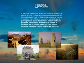 A National Geographic Brasil traz o conhecimento e a  beleza de uma revista reconhecida mundialmente aos  leitores brasileiros. A revista deseja inspirar o mundo e todas as maravilhas da natureza,  explorando o princípio das ações humanas e nossa contínua jornada, celebrando diferentes culturas, o  p assado e o presente, fazendo com que as  pessoas busquem cuidar melhor do planeta. 