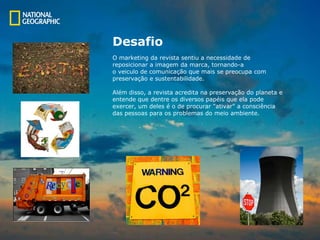 Desafio O marketing da revista sentiu a necessidade de reposicionar a imagem da marca, tornando-a  o veiculo de comunicação que mais se preocupa com  preservação e sustentabilidade. Além disso, a revista acredita na preservação do planeta e  entende que dentre os diversos papéis que ela pode  exercer, um deles é o de procurar "ativar" a consciência  das pessoas para os problemas do meio ambiente.  