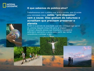 O que sabemos do público-alvo? Trabalharemos com o público que já lê a revista, pois já existe  uma intimidade maior,  estão “pré-dispostos”  com a causa .  Eles gostam de natureza e  a creditam que precisam preservar o  planeta .  Porém é a  p arcela da população que não consegue agir por si  só, precisa daquele empurrão para  s e engajar.  Precisam daquela pessoa que levantará a  b andeira e  defenderá realmente a causa para, partir daí, tomar consciência e começar a agir.  