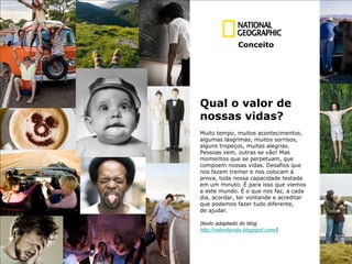 Qual o valor de  n ossas vidas? Muito tempo, muitos acontecimentos,  algumas lásgrimas, muitos sorrisos,  alguns tropeços, muitas alegrias. Pessoas vem, outras se vão! Mas  momentos que se perpetuam, que  compoem nossas vidas. Desafios que  nos fazem tremer e nos colocam à  prova, toda nossa capacidade testada em um minuto. É para isso que viemos  a este mundo. É o que nos faz, a cada  dia, acordar, ter vontande e acreditar  que podemos fazer tudo diferente,  de ajudar. (texto adaptado do blog  http://valordavida.blogspot.com/ )  Conceito 