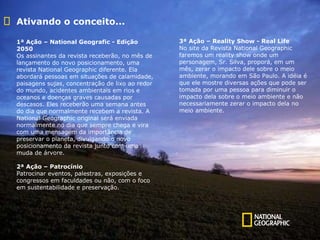 Ativando o conceito... 1ª Ação – National Geografic - Edição 2050 Os assinantes da revista receberão, no mês de lançamento do novo posicionamento, uma revista National Geographic diferente. Ela abordará pessoas em situações de calamidade, paisagens sujas, concentração de lixo ao redor do mundo, acidentes ambientais em rios e oceanos e doenças graves causadas por descasos. Eles receberão uma semana antes do dia que normalmente recebem a revista. A National Geographic original será enviada normalmente no dia que sempre chega e vira com uma mensagem da importância de preservar o planeta, divulgando o novo posicionamento da revista junto com uma muda de árvore. 2ª Ação – Patrocínio Patrocinar eventos, palestras, exposições e congressos em faculdades ou não, com o foco em sustentabilidade e preservação. 3ª Ação – Reality Show - Real Life  No site da Revista National Geographic faremos um reality show onde um personagem, Sr. Silva, proporá, em um mês, zerar o impacto dele sobre o meio ambiente, morando em São Paulo. A idéia é que ele mostre diversas ações que pode ser tomada por uma pessoa para diminuir o impacto dela sobre o meio ambiente e não necessariamente zerar o impacto dela no meio ambiente. 