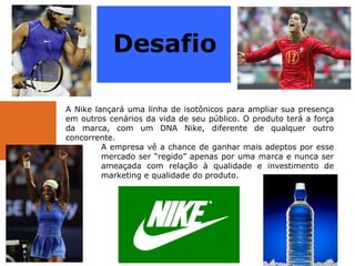   A Nike lançará uma linha de isotônicos para ampliar sua presença em outros cenários da vida de seu público. O produto terá a força da marca, com um DNA Nike, diferente de qualquer outro concorrente.  A empresa vê a chance de ganhar mais adeptos por esse  mercado ser “regido” apenas por uma marca e nunca ser  ameaçada com relação à qualidade e investimento de  marketing e qualidade do produto.  Desafio 